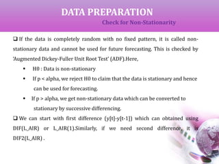 DATA PREPARATION
Check for Non-Stationarity
 If the data is completely random with no fixed pattern, it is called non-
stationary data and cannot be used for future forecasting. This is checked by
‘Augmented Dickey-Fuller Unit Root Test’ (ADF).Here,
 H0 : Data is non-stationary
 If p < alpha, we reject H0 to claim that the data is stationary and hence
can be used for forecasting.
 If p > alpha, we get non-stationary data which can be converted to
stationary by successive differencing.
 We can start with first difference (y[t]-y[t-1]) which can obtained using
DIF(L_AIR) or L_AIR(1).Similarly, if we need second difference, it is
DIF2(L_AIR) .
 