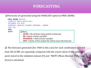FORECASTING
 Forecasts are generated using the FORECAST option in PROC ARIMA.
 Here,
LEAD = No of future time points to forecast
ID = Name of time variable
INTERVAL = Unit of time variable
OUT = Name of the output file which saves the forecast
 The forecasts generated (for 1960 in this case) for each combination selected
from AIC & SBC are separately compared with the actual values of the same time
point stored in the validation dataset (V) and ‘MAPE’ (Mean Absolute Percentage
Error) is calculated.
 