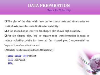DATA PREPARATION
Check for Volatility
 The plot of the data with time on horizontal axis and time series on
vertical axis provides an indication for volatility.
 A fan shaped or an inverted fan shaped plot shows high volatility.
 For fan shaped plot, ‘log’ or ‘square root’ transformation is used to
reduce volatility ,while for inverted fan shaped plot ,’ exponential’ or
‘square’ transformation is used.
(AIR data has been copied to MAIR dataset)
 