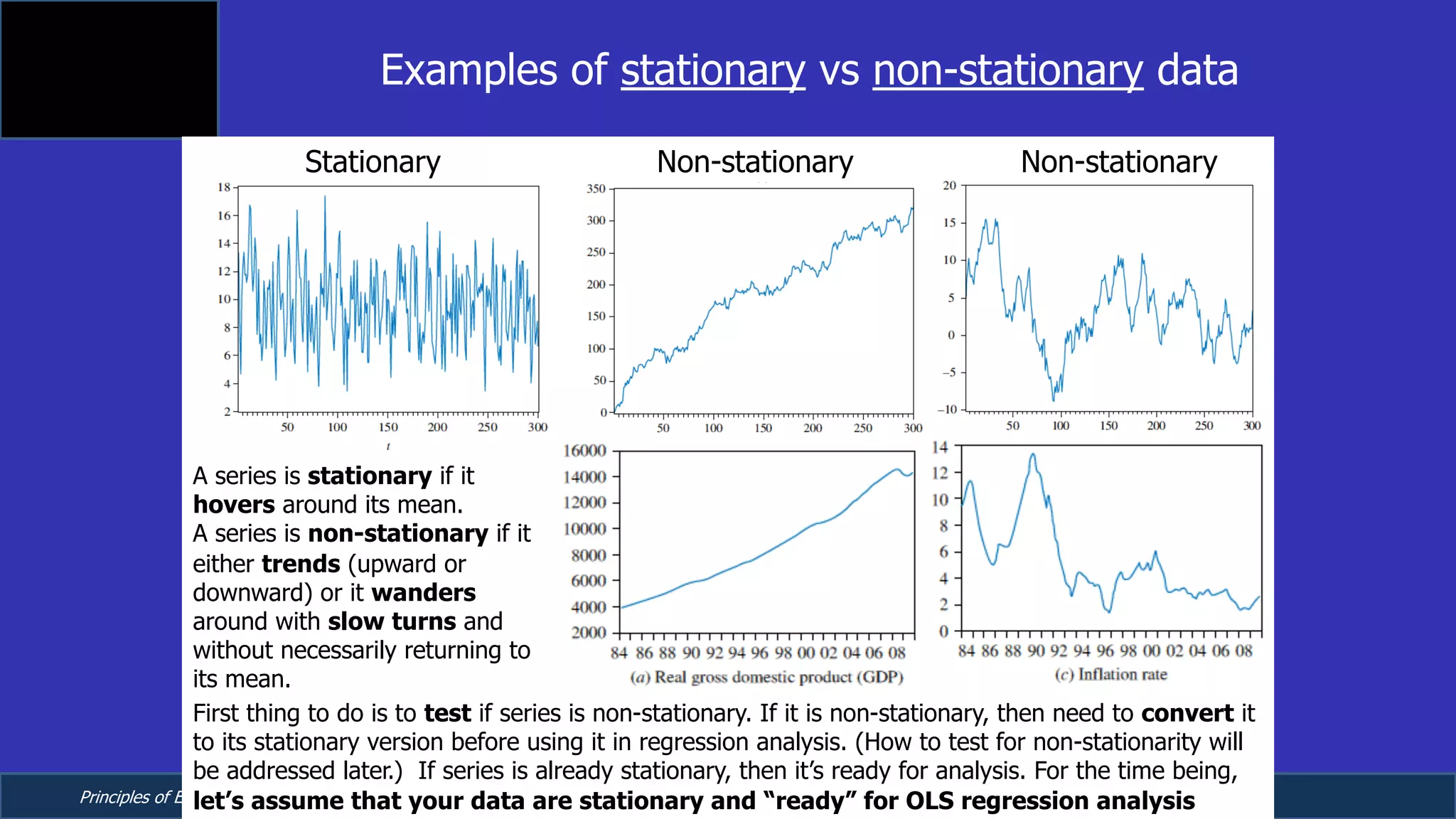 Principles of Econometrics, 4th Edition Page 10
Chapter 9: Regression with Time Series Data:
Stationary Variables
Examples of stationary vs non-stationary data
Stationary Non-stationary Non-stationary
First thing to do is to test if series is non-stationary. If it is non-stationary, then need to convert it
to its stationary version before using it in regression analysis. (How to test for non-stationarity will
be addressed later.) If series is already stationary, then it’s ready for analysis. For the time being,
let’s assume that your data are stationary and “ready” for OLS regression analysis
A series is stationary if it
hovers around its mean.
A series is non-stationary if it
either trends (upward or
downward) or it wanders
around with slow turns and
without necessarily returning to
its mean.
 