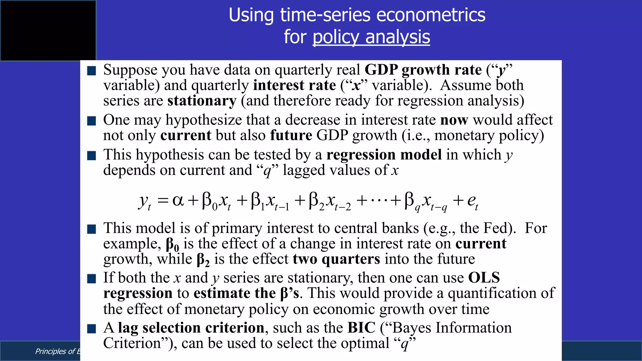Principles of Econometrics, 4th Edition Page 11
Chapter 9: Regression with Time Series Data:
Stationary Variables
Using time-series econometrics
for policy analysis
Suppose you have data on quarterly real GDP growth rate (“y”
variable) and quarterly interest rate (“x” variable). Assume both
series are stationary (and therefore ready for regression analysis)
One may hypothesize that a decrease in interest rate now would affect
not only current but also future GDP growth (i.e., monetary policy)
This hypothesis can be tested by a regression model in which y
depends on current and “q” lagged values of x
This model is of primary interest to central banks (e.g., the Fed). For
example, β0 is the effect of a change in interest rate on current
growth, while β2 is the effect two quarters into the future
If both the x and y series are stationary, then one can use OLS
regression to estimate the β’s. This would provide a quantification of
the effect of monetary policy on economic growth over time
A lag selection criterion, such as the BIC (“Bayes Information
Criterion”), can be used to select the optimal “q”
0 1 1 2 2t t t t q t q ty x x x x e- - -= a +b +b +b + +b +!
 