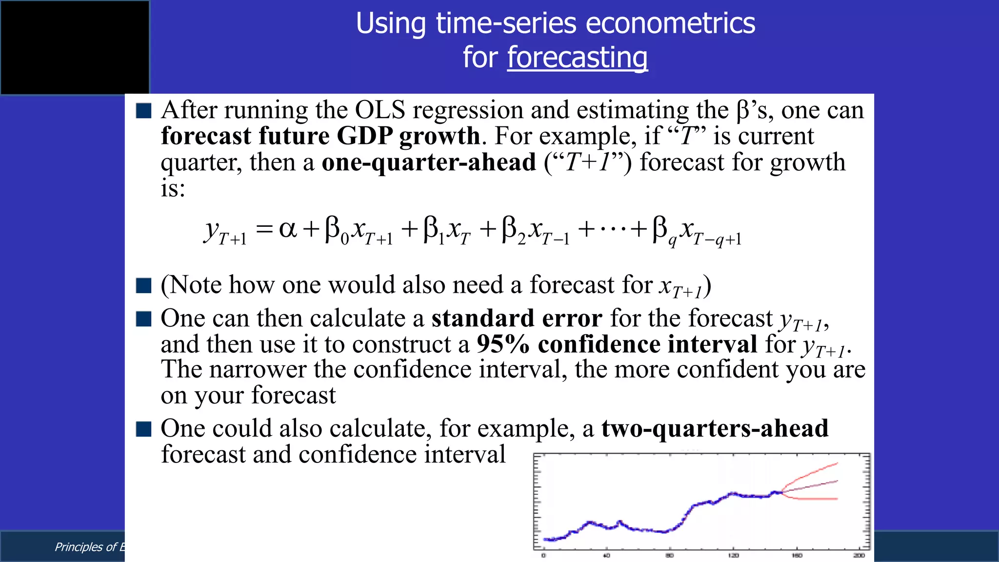 Principles of Econometrics, 4th Edition Page 12
Chapter 9: Regression with Time Series Data:
Stationary Variables
Using time-series econometrics
for forecasting
After running the OLS regression and estimating the β’s, one can
forecast future GDP growth. For example, if “T” is current
quarter, then a one-quarter-ahead (“T+1”) forecast for growth
is:
(Note how one would also need a forecast for xT+1)
One can then calculate a standard error for the forecast yT+1,
and then use it to construct a 95% confidence interval for yT+1.
The narrower the confidence interval, the more confident you are
on your forecast
One could also calculate, for example, a two-quarters-ahead
forecast and confidence interval
1 0 1 1 2 1 1 1T T T T q T q Ty x x x x e+ + - - + += a +b +b +b + +b +!
 