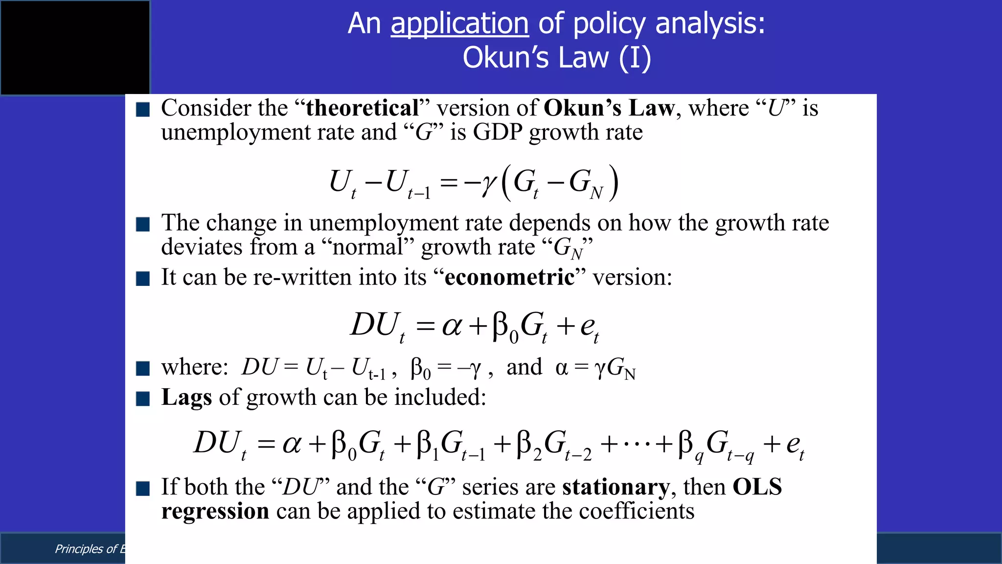 Principles of Econometrics, 4th Edition Page 13
Chapter 9: Regression with Time Series Data:
Stationary Variables
An application of policy analysis:
Okun’s Law (I)
Consider the “theoretical” version of Okun’s Law, where “U” is
unemployment rate and “G” is GDP growth rate
The change in unemployment rate depends on how the growth rate
deviates from a “normal” growth rate “GN”
It can be re-written into its “econometric” version:
where: DU = Ut – Ut-1 , β0 = –γ , and α = γGN
Lags of growth can be included:
If both the “DU” and the “G” series are stationary, then OLS
regression can be applied to estimate the coefficients
( )1t t t NU U G Gg-- = - -
0βt t tDU G ea= + +
0 1 1 2 2β β β βt t t t q t q tDU G G G G ea - - -= + + + + + +!
 