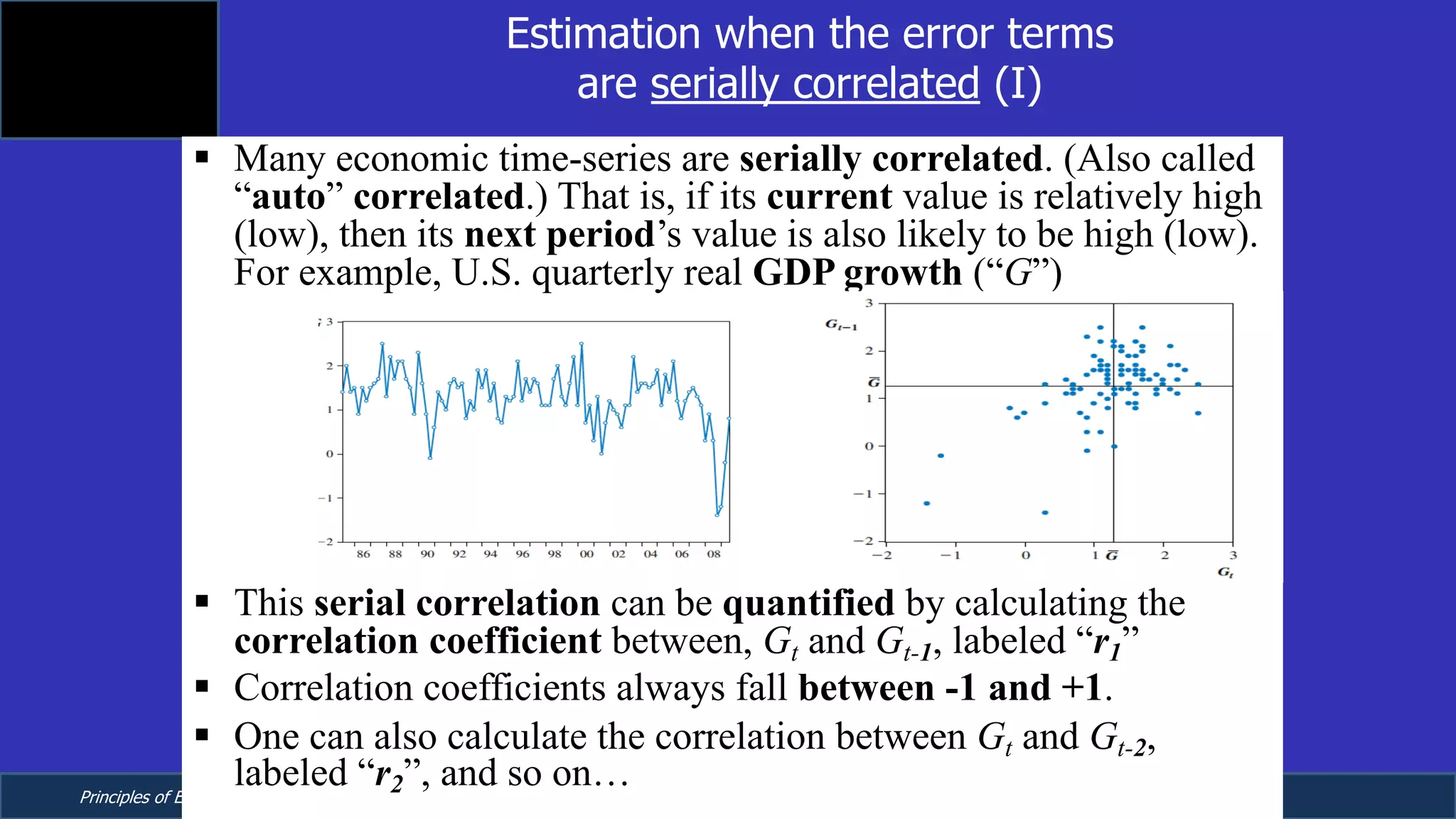 Principles of Econometrics, 4th Edition Page 16
Chapter 9: Regression with Time Series Data:
Stationary Variables
Estimation when the error terms
are serially correlated (I)
§ Many economic time-series are serially correlated. (Also called
“auto” correlated.) That is, if its current value is relatively high
(low), then its next period’s value is also likely to be high (low).
For example, U.S. quarterly real GDP growth (“G”)
§ This serial correlation can be quantified by calculating the
correlation coefficient between, Gt and Gt-1, labeled “r1”
§ Correlation coefficients always fall between -1 and +1.
§ One can also calculate the correlation between Gt and Gt-2,
labeled “r2”, and so on…
 
