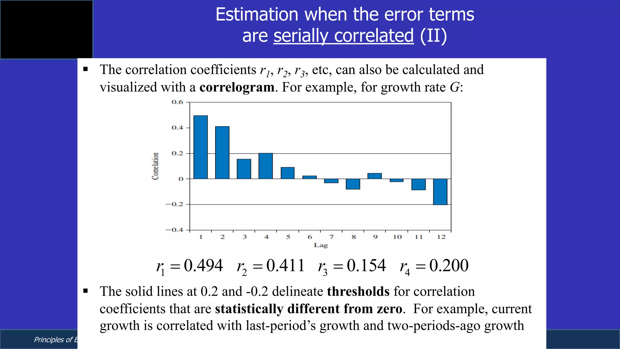 Principles of Econometrics, 4th Edition Page 17
Chapter 9: Regression with Time Series Data:
Stationary Variables
Estimation when the error terms
are serially correlated (II)
§ The correlation coefficients r1, r2, r3, etc, can also be calculated and
visualized with a correlogram. For example, for growth rate G:
§ The solid lines at 0.2 and -0.2 delineate thresholds for correlation
coefficients that are statistically different from zero. For example, current
growth is correlated with last-period’s growth and two-periods-ago growth
1 2 3 40.494 0.411 0.154 0.200r r r r= = = =
 