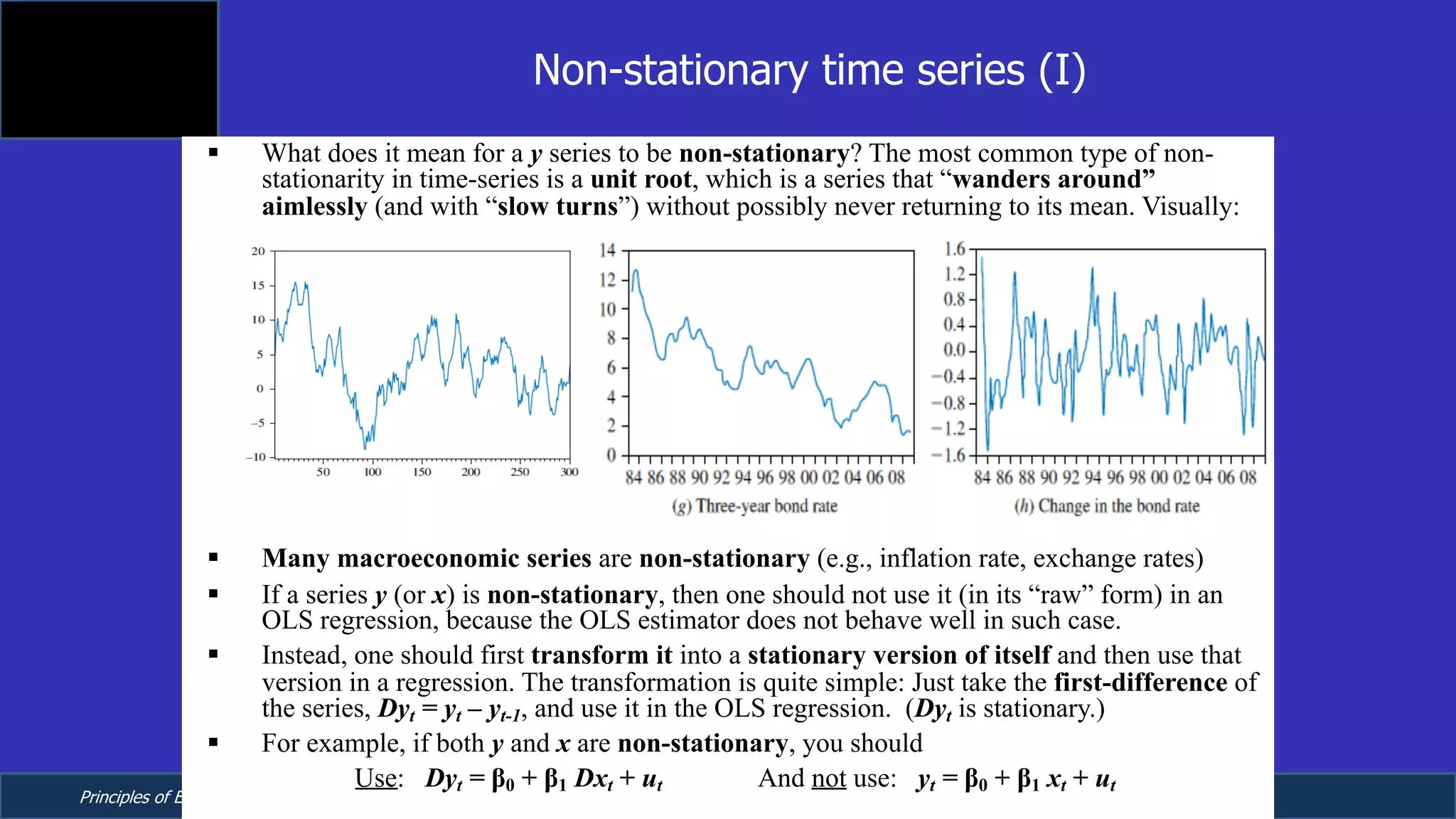 Principles of Econometrics, 4th Edition Page 20
Chapter 9: Regression with Time Series Data:
Stationary Variables
§ What does it mean for a y series to be non-stationary? The most common type of non-
stationarity in time-series is a unit root, which is a series that “wanders around”
aimlessly (and with “slow turns”) without possibly never returning to its mean. Visually:
§ Many macroeconomic series are non-stationary (e.g., inflation rate, exchange rates)
§ If a series y (or x) is non-stationary, then one should not use it (in its “raw” form) in an
OLS regression, because the OLS estimator does not behave well in such case.
§ Instead, one should first transform it into a stationary version of itself and then use that
version in a regression. The transformation is quite simple: Just take the first-difference of
the series, Dyt = yt – yt-1, and use it in the OLS regression. (Dyt is stationary.)
§ For example, if both y and x are non-stationary, you should
Use: Dyt = β0 + β1 Dxt + ut And not use: yt = β0 + β1 xt + ut
Non-stationary time series (I)
 