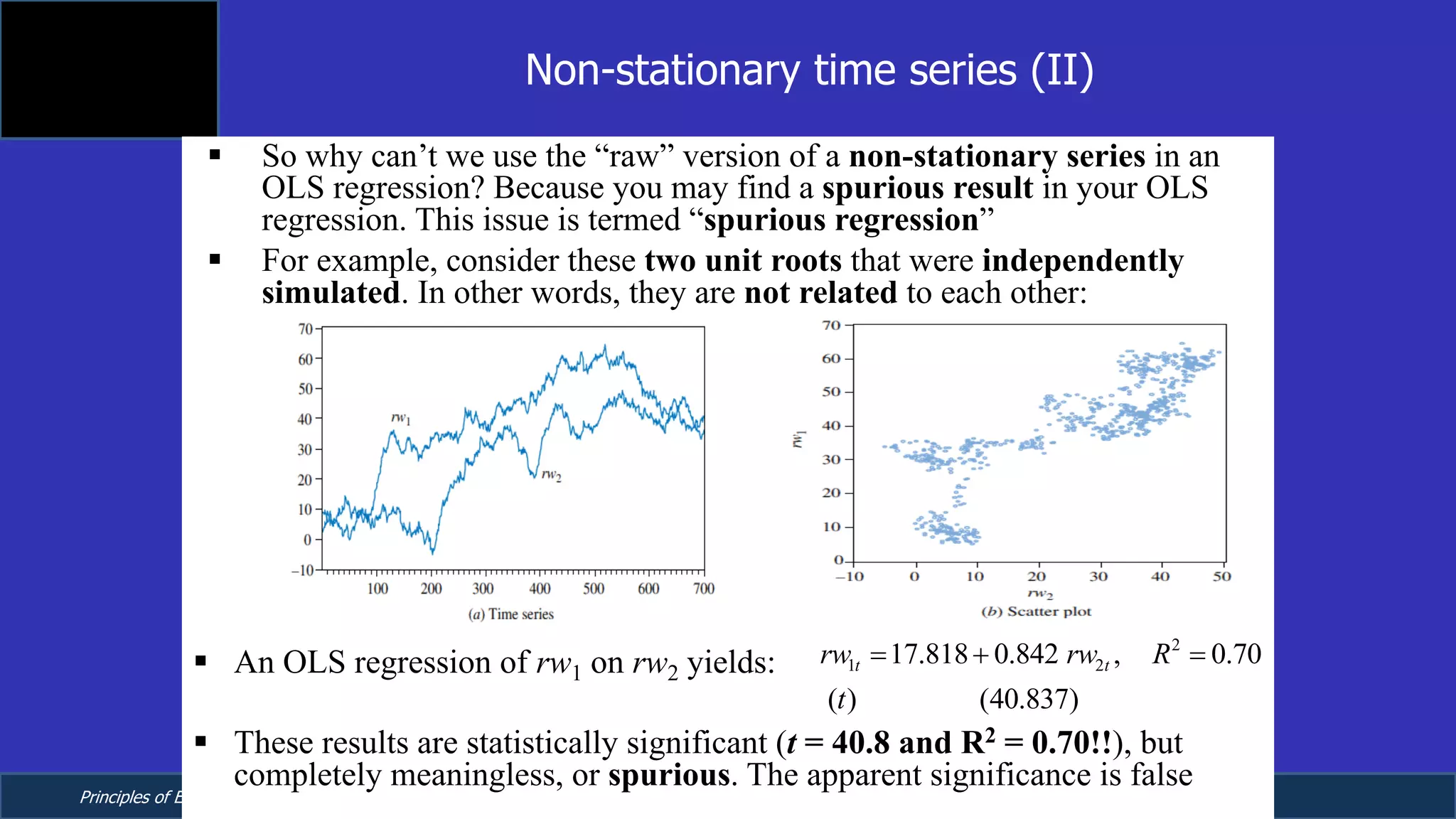 Principles of Econometrics, 4th Edition Page 21
Chapter 9: Regression with Time Series Data:
Stationary Variables
§ So why can’t we use the “raw” version of a non-stationary series in an
OLS regression? Because you may find a spurious result in your OLS
regression. This issue is termed “spurious regression”
§ For example, consider these two unit roots that were independently
simulated. In other words, they are not related to each other:
§ An OLS regression of rw1 on rw2 yields:
§ These results are statistically significant (t = 40.8 and R2 = 0.70!!), but
completely meaningless, or spurious. The apparent significance is false
Non-stationary time series (II)
2
1 217.818 0.842 , 0.70
( ) (40.837)
t trw rw R
t
= + =
 