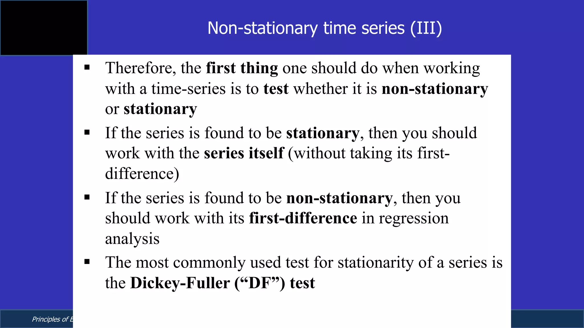 Principles of Econometrics, 4th Edition Page 22
Chapter 9: Regression with Time Series Data:
Stationary Variables
§ Therefore, the first thing one should do when working
with a time-series is to test whether it is non-stationary
or stationary
§ If the series is found to be stationary, then you should
work with the series itself (without taking its first-
difference)
§ If the series is found to be non-stationary, then you
should work with its first-difference in regression
analysis
§ The most commonly used test for stationarity of a series is
the Dickey-Fuller (“DF”) test
Non-stationary time series (III)
 