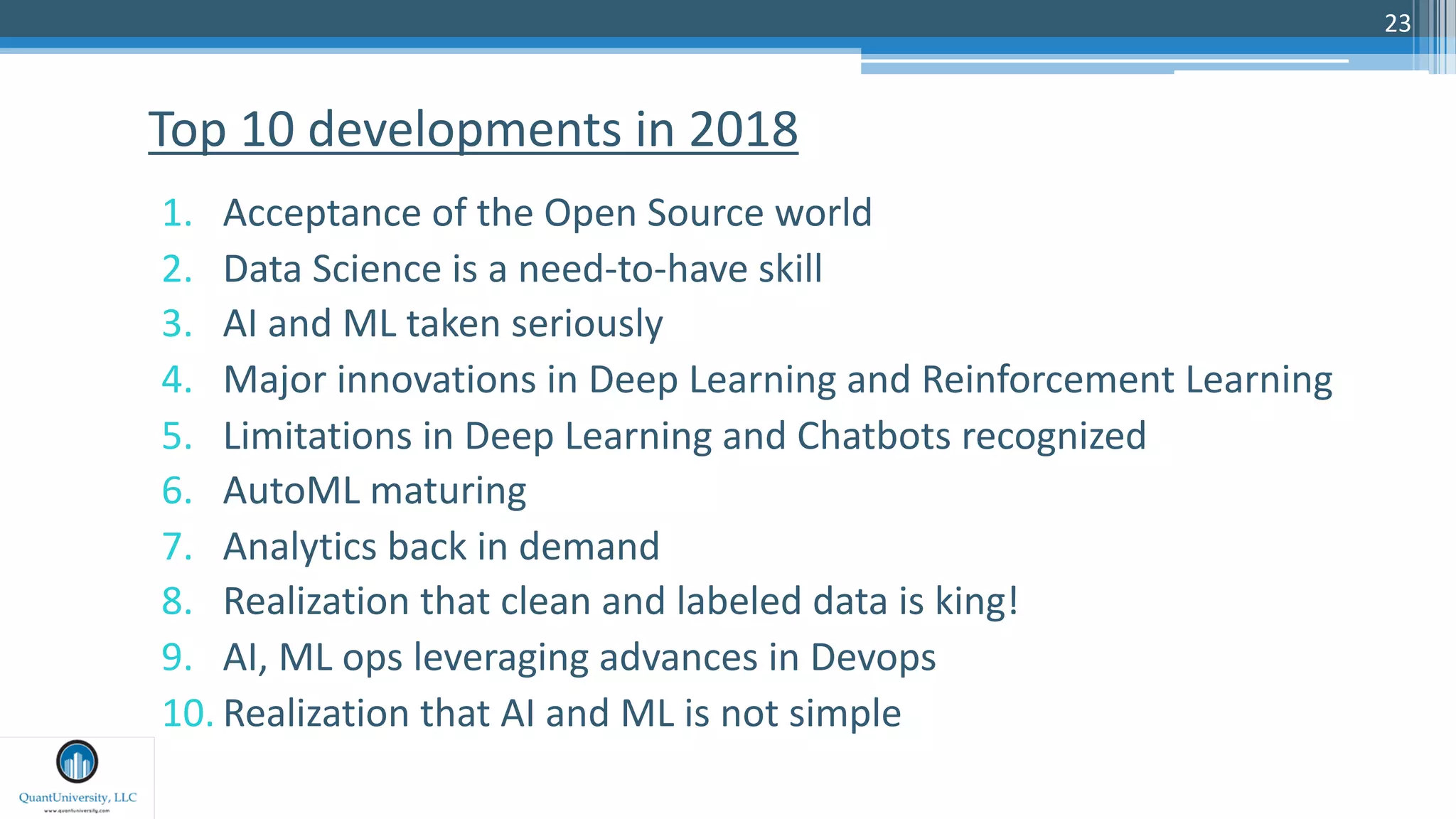 23
1. Acceptance of the Open Source world
2. Data Science is a need-to-have skill
3. AI and ML taken seriously
4. Major innovations in Deep Learning and Reinforcement Learning
5. Limitations in Deep Learning and Chatbots recognized
6. AutoML maturing
7. Analytics back in demand
8. Realization that clean and labeled data is king!
9. AI, ML ops leveraging advances in Devops
10. Realization that AI and ML is not simple
Top 10 developments in 2018
 