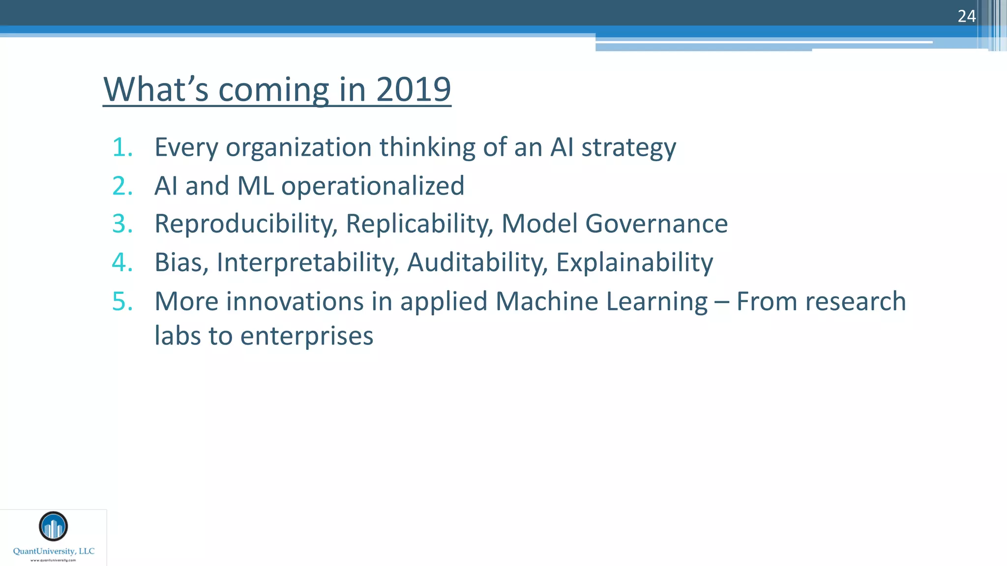24
1. Every organization thinking of an AI strategy
2. AI and ML operationalized
3. Reproducibility, Replicability, Model Governance
4. Bias, Interpretability, Auditability, Explainability
5. More innovations in applied Machine Learning – From research
labs to enterprises
What’s coming in 2019
 