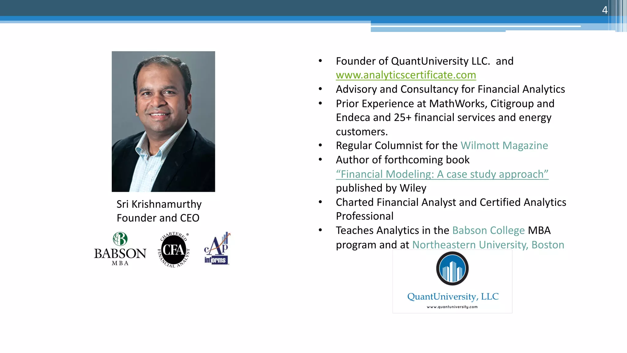 • Founder of QuantUniversity LLC. and
www.analyticscertificate.com
• Advisory and Consultancy for Financial Analytics
• Prior Experience at MathWorks, Citigroup and
Endeca and 25+ financial services and energy
customers.
• Regular Columnist for the Wilmott Magazine
• Author of forthcoming book
“Financial Modeling: A case study approach”
published by Wiley
• Charted Financial Analyst and Certified Analytics
Professional
• Teaches Analytics in the Babson College MBA
program and at Northeastern University, Boston
Sri Krishnamurthy
Founder and CEO
4
 