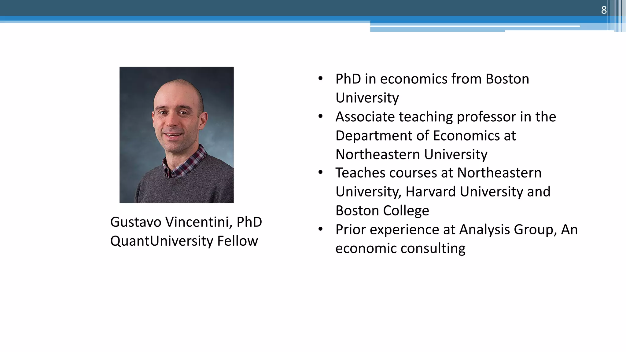 • PhD in economics from Boston
University
• Associate teaching professor in the
Department of Economics at
Northeastern University
• Teaches courses at Northeastern
University, Harvard University and
Boston College
• Prior experience at Analysis Group, An
economic consulting
Gustavo Vincentini, PhD
QuantUniversity Fellow
8
 