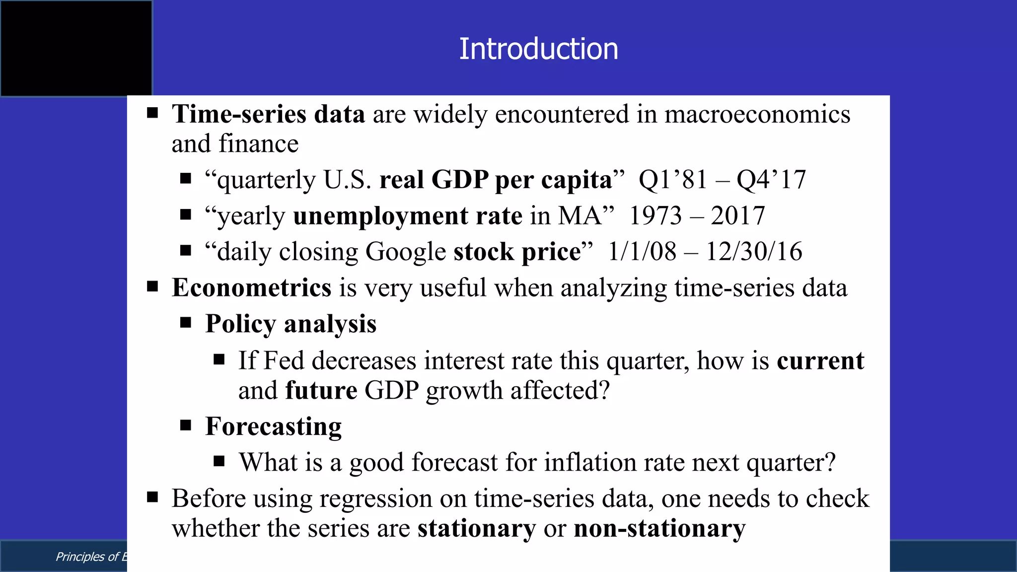 Principles of Econometrics, 4th Edition Page 9
Chapter 9: Regression with Time Series Data:
Stationary Variables
¡ Time-series data are widely encountered in macroeconomics
and finance
¡ “quarterly U.S. real GDP per capita” Q1’81 – Q4’17
¡ “yearly unemployment rate in MA” 1973 – 2017
¡ “daily closing Google stock price” 1/1/08 – 12/30/16
¡ Econometrics is very useful when analyzing time-series data
¡ Policy analysis
¡ If Fed decreases interest rate this quarter, how is current
and future GDP growth affected?
¡ Forecasting
¡ What is a good forecast for inflation rate next quarter?
¡ Before using regression on time-series data, one needs to check
whether the series are stationary or non-stationary
Introduction
 