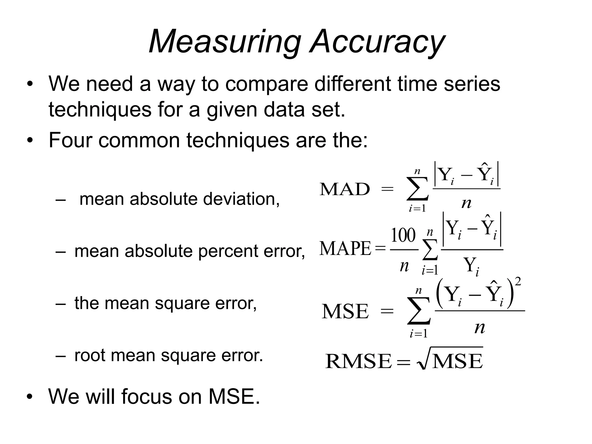 Measuring Accuracy
• We need a way to compare different time series
techniques for a given data set.
• Four common techniques are the:
– mean absolute deviation,
– mean absolute percent error,
– the mean square error,
– root mean square error.
MAD =
Y Y
i i
i
n
n




1
 
MSE =
Y Y
i i
i
n
n



 2
1
MSE
RMSE 



n
i i
i
i
n 1 Y
Ŷ
Y
100
=
MAPE
• We will focus on MSE.
 