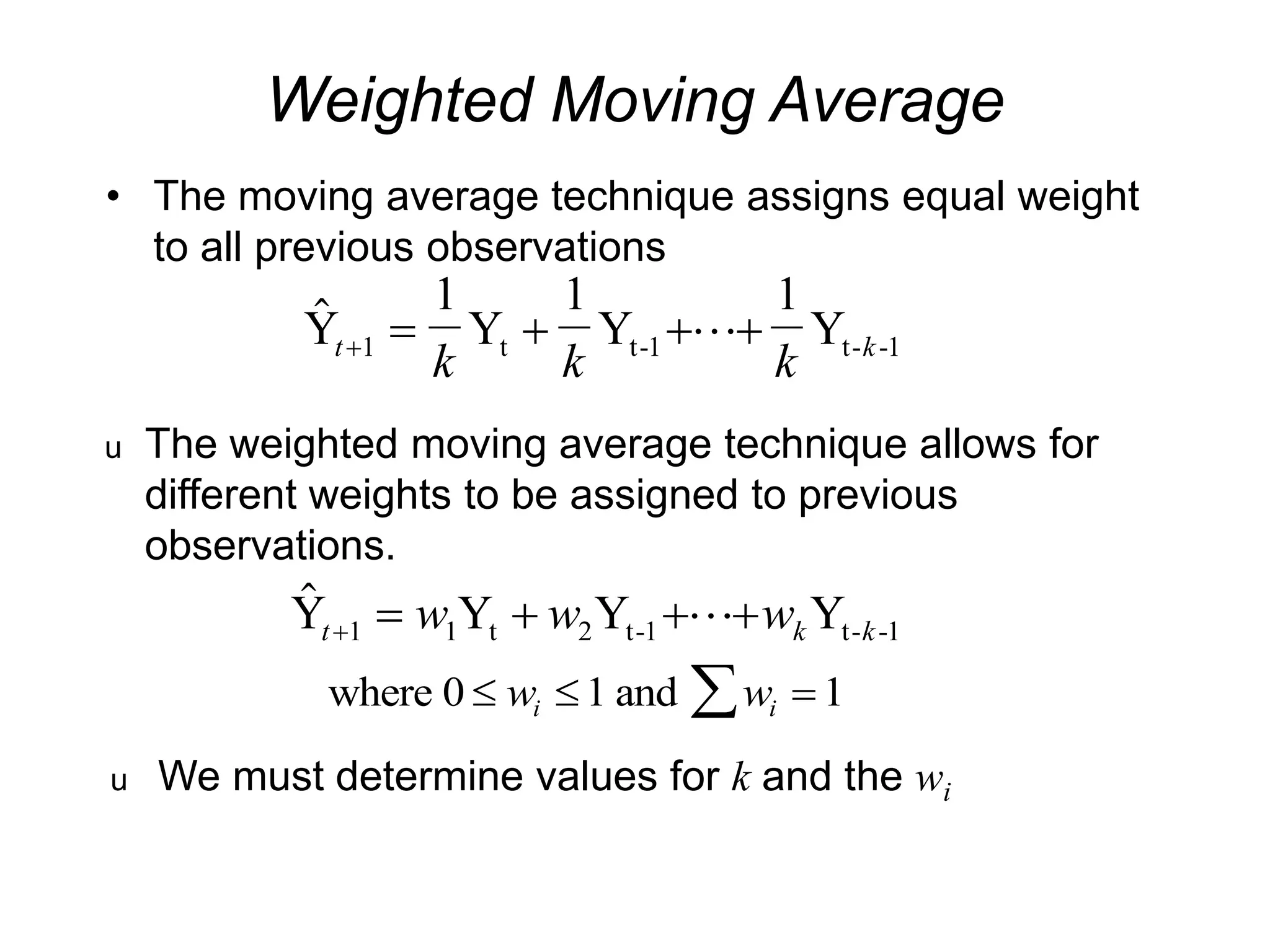 Weighted Moving Average
• The moving average technique assigns equal weight
to all previous observations

Y
1
Y
1
Y
1
Y
t t-1 t- -1
t k
k k k
    
1 
u The weighted moving average technique allows for
different weights to be assigned to previous
observations.

Y Y Y Y
t t-1 t- -1
t k k
w w w
    
1 1 2 
where 0 and
  

w w
i i
1 1
u We must determine values for k and the wi
 