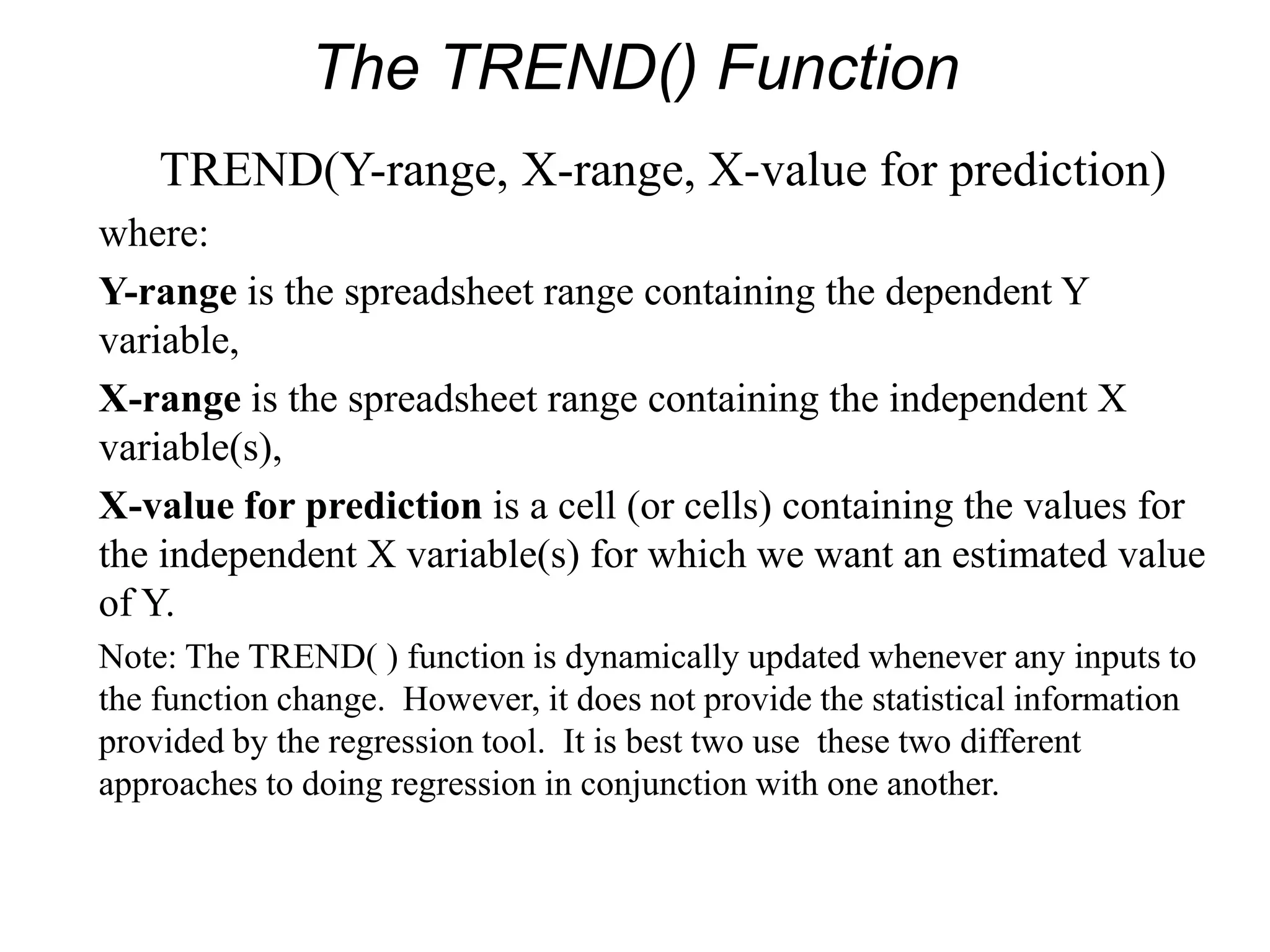 The TREND() Function
TREND(Y-range, X-range, X-value for prediction)
where:
Y-range is the spreadsheet range containing the dependent Y
variable,
X-range is the spreadsheet range containing the independent X
variable(s),
X-value for prediction is a cell (or cells) containing the values for
the independent X variable(s) for which we want an estimated value
of Y.
Note: The TREND( ) function is dynamically updated whenever any inputs to
the function change. However, it does not provide the statistical information
provided by the regression tool. It is best two use these two different
approaches to doing regression in conjunction with one another.
 