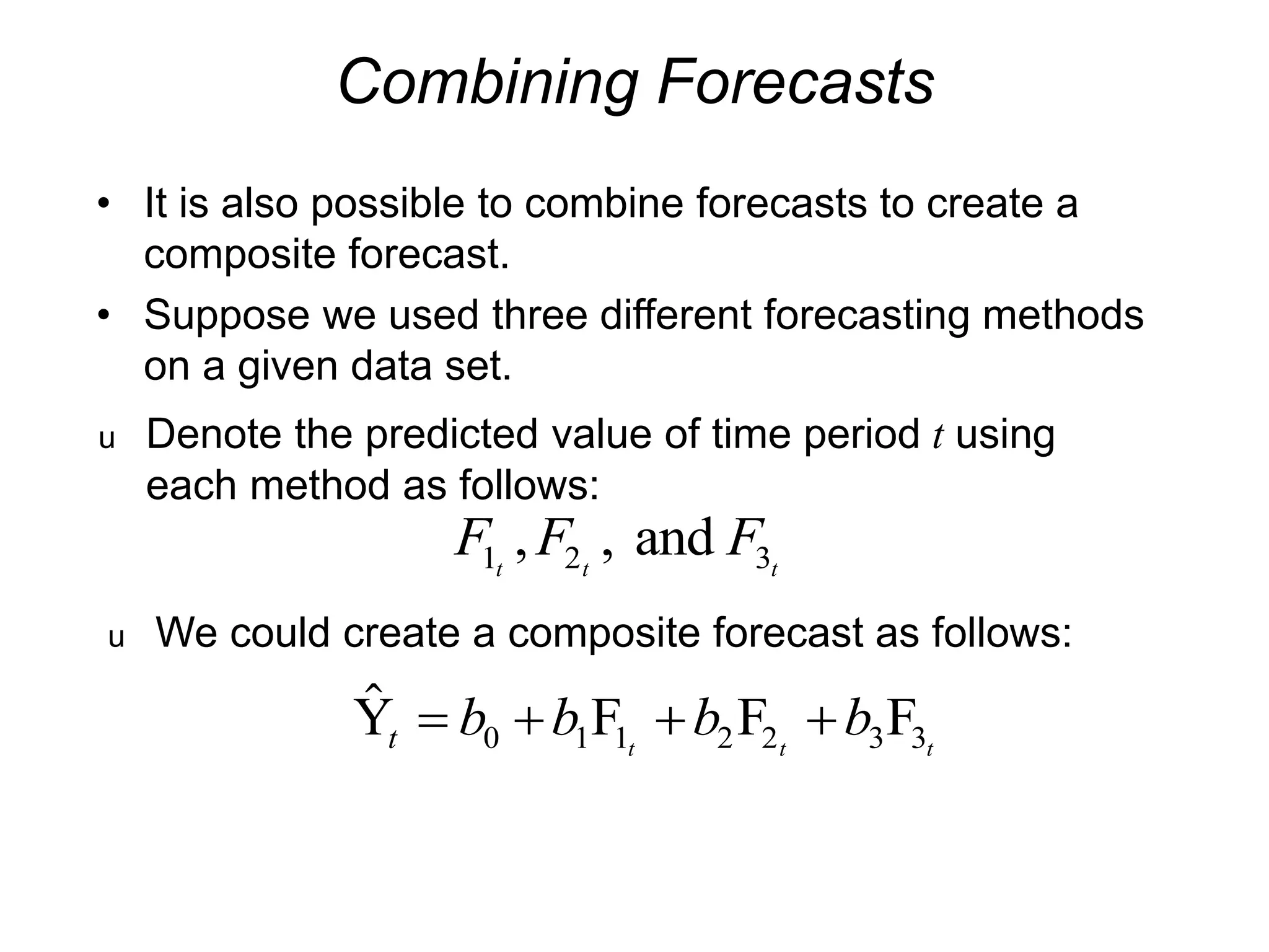 Combining Forecasts
• It is also possible to combine forecasts to create a
composite forecast.
• Suppose we used three different forecasting methods
on a given data set.
u Denote the predicted value of time period t using
each method as follows:
F F F
t t t
1 2 3
, , and
u We could create a composite forecast as follows:

Y F F F
t b b b b
t t t
   
0 1 1 2 2 3 3
 