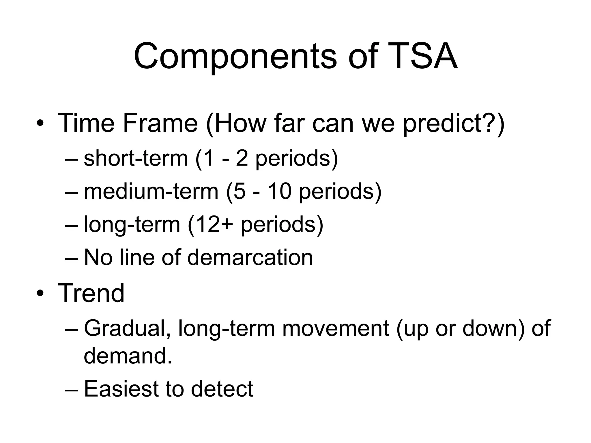 Components of TSA
• Time Frame (How far can we predict?)
– short-term (1 - 2 periods)
– medium-term (5 - 10 periods)
– long-term (12+ periods)
– No line of demarcation
• Trend
– Gradual, long-term movement (up or down) of
demand.
– Easiest to detect
 