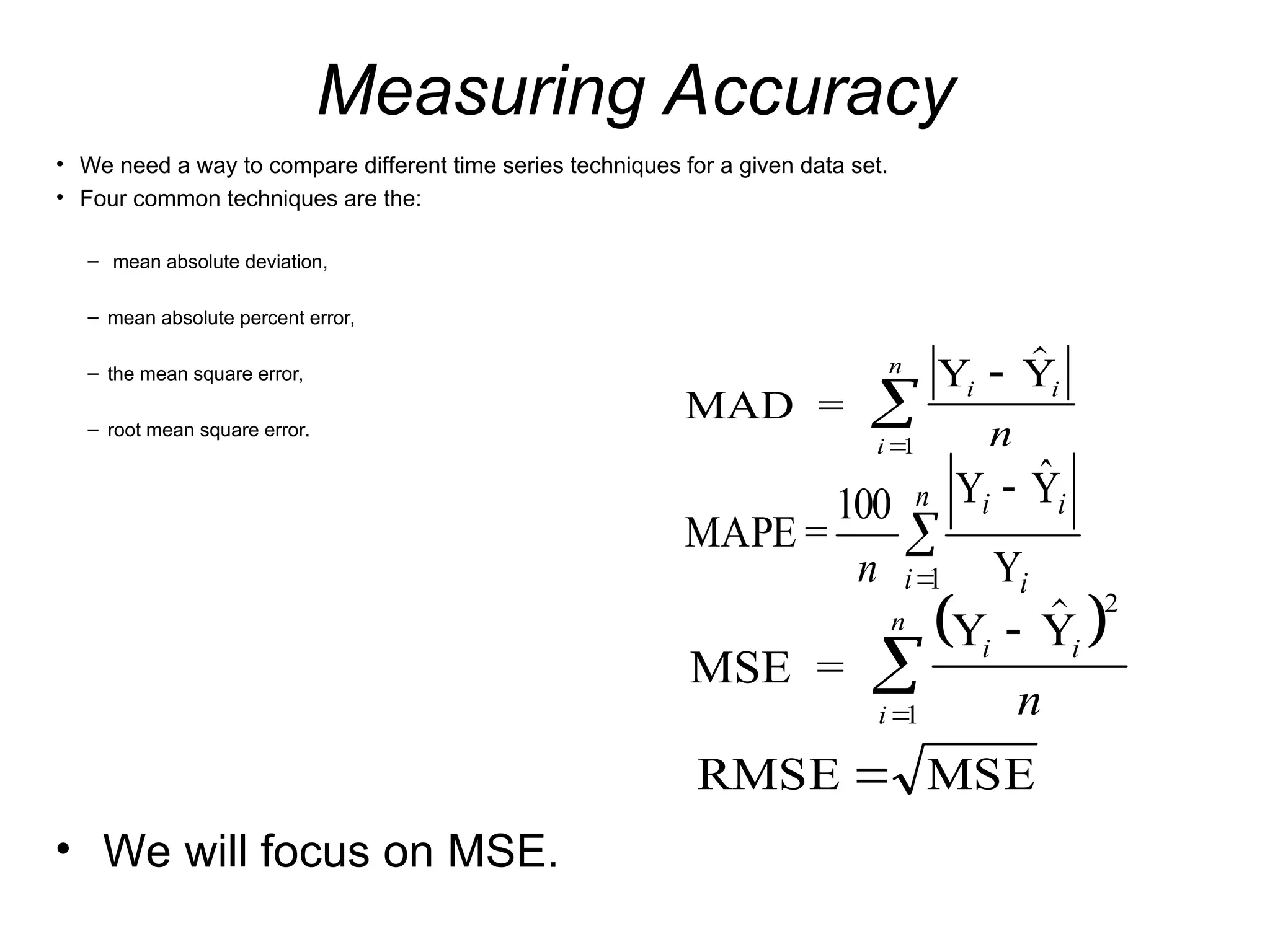 Measuring Accuracy
• We need a way to compare different time series techniques for a given data set.
• Four common techniques are the:
– mean absolute deviation,
– mean absolute percent error,
– the mean square error,
– root mean square error.
MAD =
Y Y
i i
i
n
n




1
 
MSE =
Y Y
i i
i
n
n



 2
1
MSE
RMSE 



n
i i
i
i
n 1 Y
Ŷ
Y
100
=
MAPE
• We will focus on MSE.
 