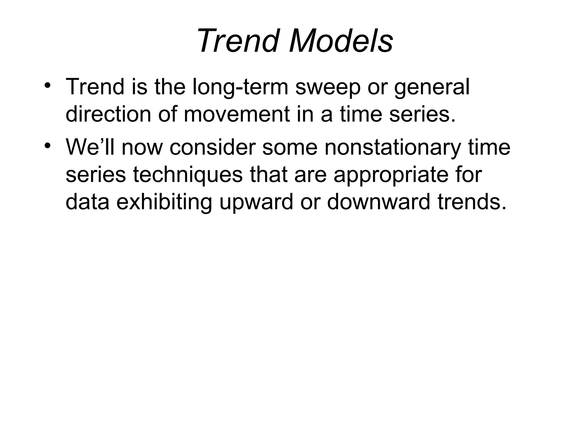 Trend Models
• Trend is the long-term sweep or general
direction of movement in a time series.
• We’ll now consider some nonstationary time
series techniques that are appropriate for
data exhibiting upward or downward trends.
 