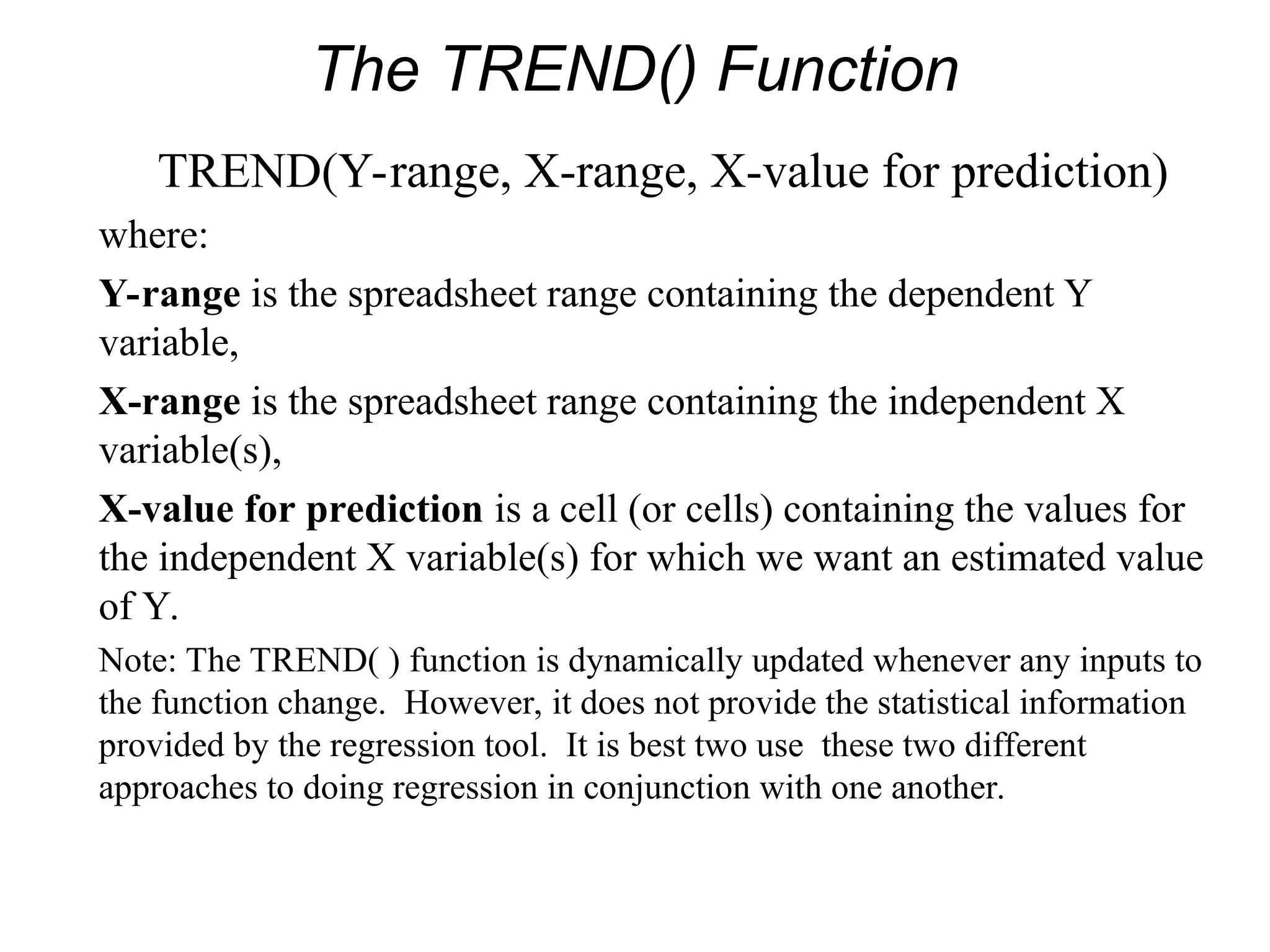 The TREND() Function
TREND(Y-range, X-range, X-value for prediction)
where:
Y-range is the spreadsheet range containing the dependent Y
variable,
X-range is the spreadsheet range containing the independent X
variable(s),
X-value for prediction is a cell (or cells) containing the values for
the independent X variable(s) for which we want an estimated value
of Y.
Note: The TREND( ) function is dynamically updated whenever any inputs to
the function change. However, it does not provide the statistical information
provided by the regression tool. It is best two use these two different
approaches to doing regression in conjunction with one another.
 