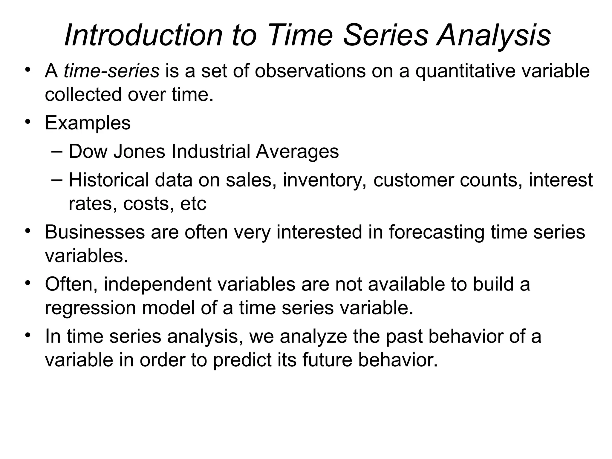 Introduction to Time Series Analysis
• A time-series is a set of observations on a quantitative variable
collected over time.
• Examples
– Dow Jones Industrial Averages
– Historical data on sales, inventory, customer counts, interest
rates, costs, etc
• Businesses are often very interested in forecasting time series
variables.
• Often, independent variables are not available to build a
regression model of a time series variable.
• In time series analysis, we analyze the past behavior of a
variable in order to predict its future behavior.
 