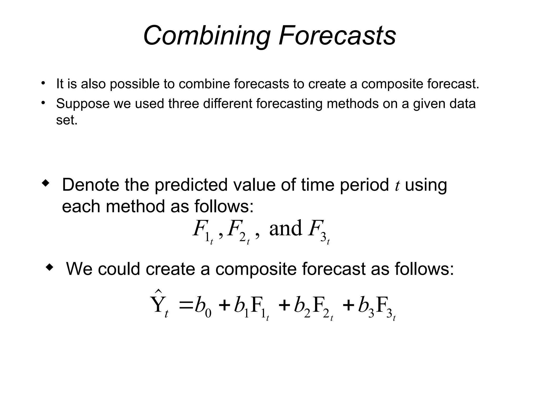 Combining Forecasts
• It is also possible to combine forecasts to create a composite forecast.
• Suppose we used three different forecasting methods on a given data
set.
 Denote the predicted value of time period t using
each method as follows:
F F F
t t t
1 2 3
, , and
 We could create a composite forecast as follows:

Y F F F
t b b b b
t t t
   
0 1 1 2 2 3 3
 
