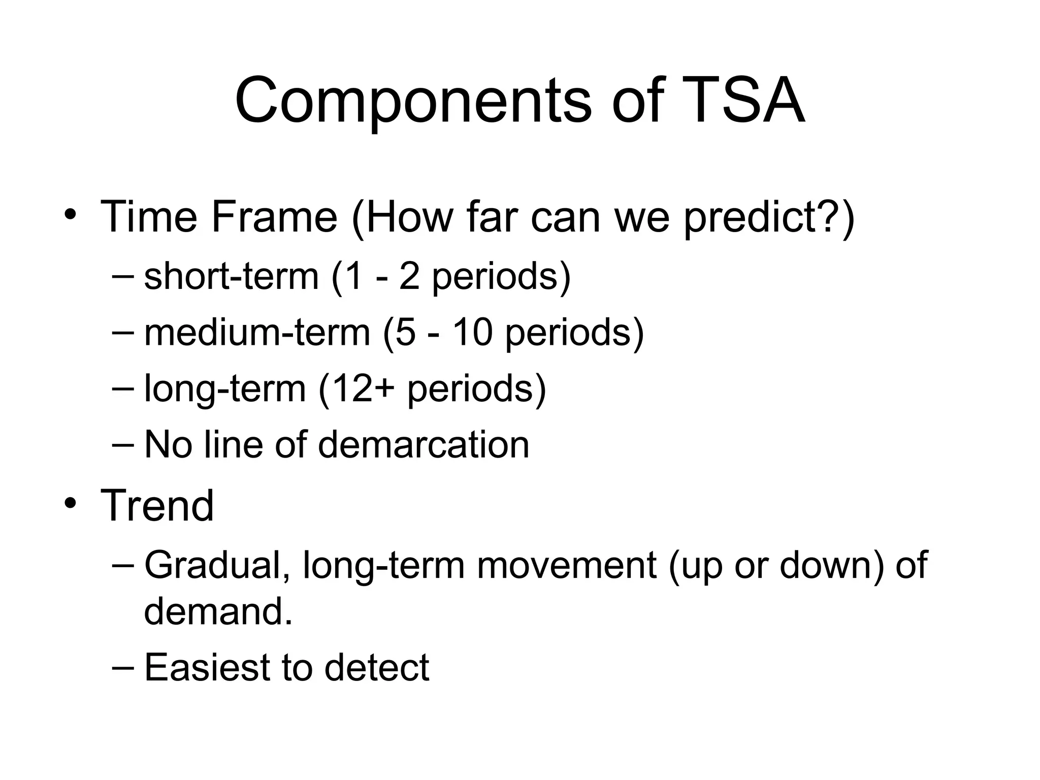 Components of TSA
• Time Frame (How far can we predict?)
– short-term (1 - 2 periods)
– medium-term (5 - 10 periods)
– long-term (12+ periods)
– No line of demarcation
• Trend
– Gradual, long-term movement (up or down) of
demand.
– Easiest to detect
 
