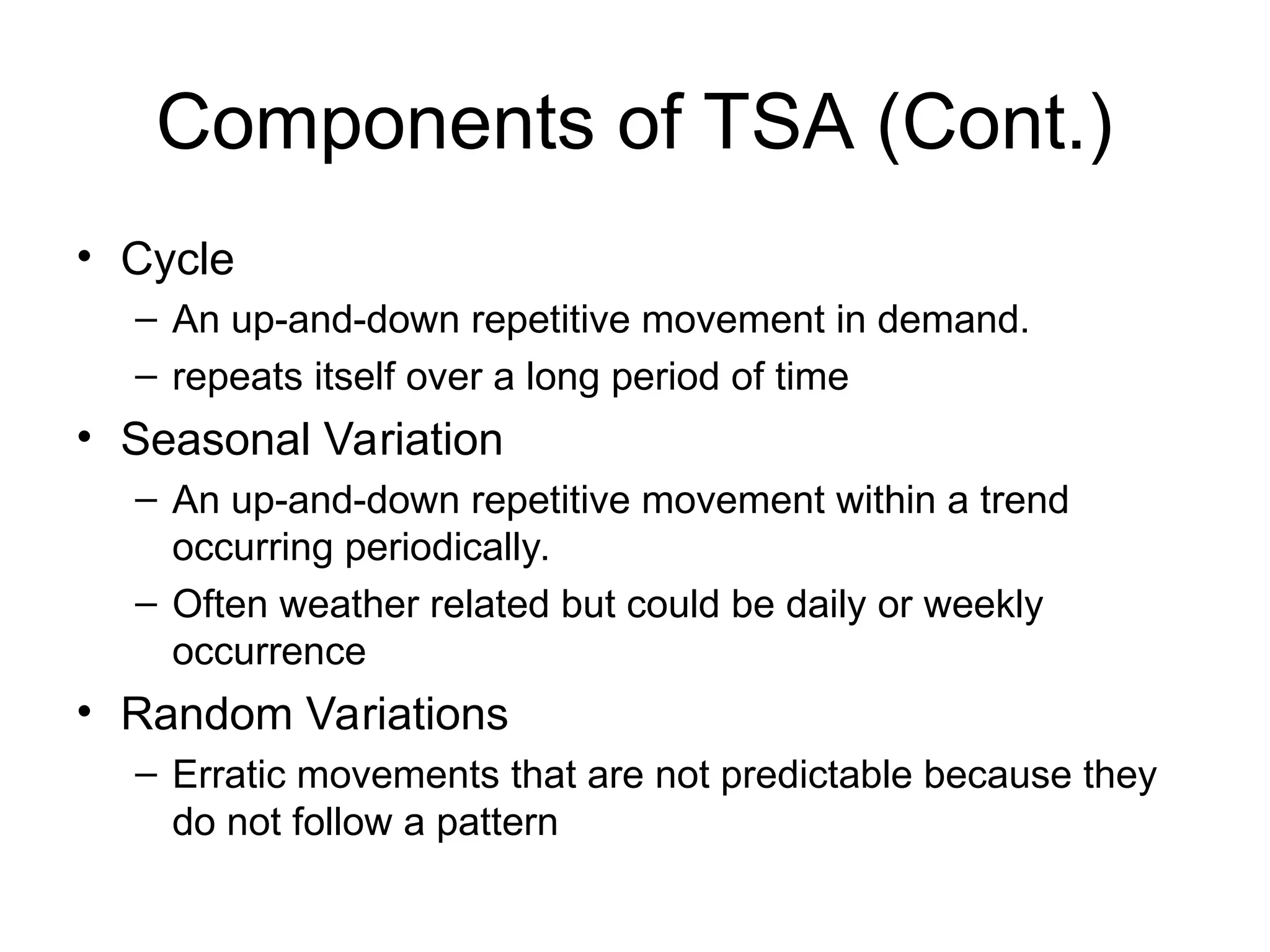 Components of TSA (Cont.)
• Cycle
– An up-and-down repetitive movement in demand.
– repeats itself over a long period of time
• Seasonal Variation
– An up-and-down repetitive movement within a trend
occurring periodically.
– Often weather related but could be daily or weekly
occurrence
• Random Variations
– Erratic movements that are not predictable because they
do not follow a pattern
 