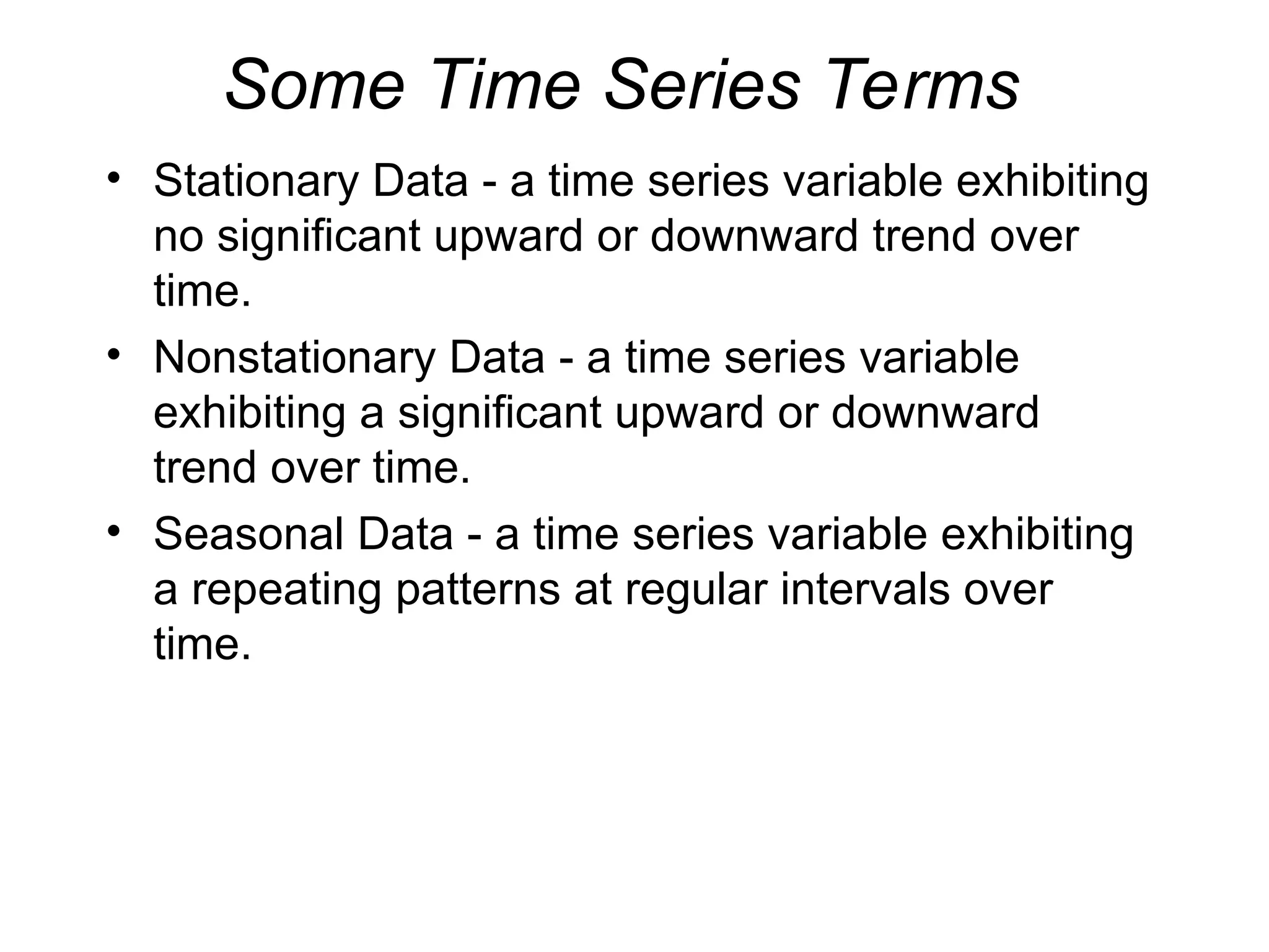 Some Time Series Terms
• Stationary Data - a time series variable exhibiting
no significant upward or downward trend over
time.
• Nonstationary Data - a time series variable
exhibiting a significant upward or downward
trend over time.
• Seasonal Data - a time series variable exhibiting
a repeating patterns at regular intervals over
time.
 