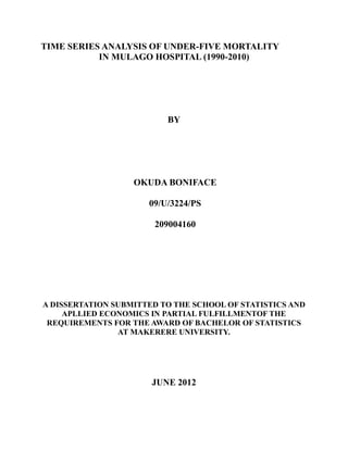 TIME SERIES ANALYSIS OF UNDER-FIVE MORTALITY
           IN MULAGO HOSPITAL (1990-2010)




                          BY




                   OKUDA BONIFACE

                      09/U/3224/PS

                       209004160




A DISSERTATION SUBMITTED TO THE SCHOOL OF STATISTICS AND
     APLLIED ECONOMICS IN PARTIAL FULFILLMENTOF THE
 REQUIREMENTS FOR THE AWARD OF BACHELOR OF STATISTICS
                AT MAKERERE UNIVERSITY.




                       JUNE 2012
 