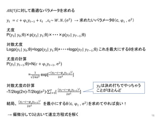 16
𝐴R(1)に対して最適なパラメータを求める
𝑦𝑡 = 𝑐 + φ1 𝑦𝑡−1 + ε 𝑡 , ε 𝑡~ 𝑊. 𝑁. σ2 → 求めたいパラメータθ（c, φ1 , σ2）
尤度
P(𝑦1| 𝑦0;θ)×p(𝑦2| 𝑦1;θ)×・・・×p(𝑦 𝑇| 𝑦 𝑇−1;θ)
対数尤度
Logp(𝑦1| 𝑦0;θ)+logp(𝑦2| 𝑦1;θ)+・・・+logp(𝑦 𝑇| 𝑦 𝑇−1;θ) これを最大にするθを求める
尤度の計算
P(𝑦𝑡| 𝑦𝑡−1;θ)=N(𝑐 + φ1 𝑦𝑡−1, σ2
)
=
1
2πσ2
exp[
− 𝑦 𝑡−𝑐−φ1
𝑦 𝑡−1
2
2σ2 ]
対数尤度の計算
-T/2log(2π)-T/2log(σ2
)- 𝑡=1
𝑇
[
𝑦 𝑡−𝑐−φ1
𝑦 𝑡−1
2
2σ2 ]
結局、
𝑦 𝑡−𝑐−φ1
𝑦 𝑡−1
2
2σ2 を最小にするθ（c, φ1 , σ2
）を求めてやれば良い！
→ 偏微分して0とおいて連立方程式を解く
𝑦0は決め打ちでやっちゃう
ことがほとんど
 
