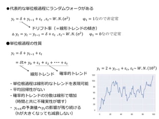 22
●代表的な単位根過程にランダムウォークがある
𝑦𝑡 = 𝛿 + 𝑦𝑡−1 + ε 𝑡 , ε 𝑡~ 𝑊. 𝑁. σ2 φ1 = 1なので非定常
△ 𝑦𝑡 = 𝑦𝑡 − 𝑦𝑡−1 = 𝛿 + ε 𝑡 , ε 𝑡~ 𝑊. 𝑁. σ2 φ1 = 0なので定常
●単位根過程の性質
𝑦𝑡 = 𝛿 + 𝑦𝑡−1 + ε 𝑡
= 𝛿t+ 𝑦0 + ε1 + ε2 + ・・・ + ε 𝑡
ドリフト率（＝線形トレンドの傾き）
確率的トレンド線形トレンド
・単位根過程は線形的なトレンドを表現可能
・平均回帰性がない
・確率的トレンドの分散は線形で増加
（時間と共に不確実性が増す）
・ 𝑦𝑡+ℎの予測値へ𝑦𝑡の影響が残り続ける
（hが大きくなっても減衰しない）
𝑦𝑡 = 2 + 𝑦𝑡−1 + ε 𝑡, ε 𝑡~ 𝑊. 𝑁. 102
 