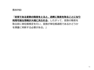 16
教本P80
「定常である変数の階差をとると、過剰に階差を取ることになり
利用可能な情報が大幅に失われる。したがって、変数の階差を
取る前に単位根検定を行い、変数が単位根過程であるかどうか
を慎重に判断する必要がある。」
 