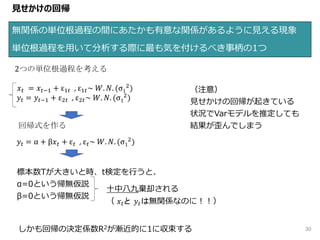 30
見せかけの回帰
無関係の単位根過程の間にあたかも有意な関係があるように見える現象
単位根過程を用いて分析する際に最も気を付けるべき事柄の1つ
2つの単位根過程を考える
𝑥 𝑡 = 𝑥 𝑡−1 + ε1𝑡 , ε1𝑡~ 𝑊. 𝑁. (σ1
2
)
𝑦𝑡 = 𝑦𝑡−1 + ε2𝑡 , ε2𝑡~ 𝑊. 𝑁. (σ1
2
)
𝑦𝑡 = α + β𝑥 𝑡 + ε 𝑡 , ε 𝑡~ 𝑊. 𝑁. (σ1
2
)
回帰式を作る
標本数Tが大きいと時、t検定を行うと、
α=0という帰無仮説
β=0という帰無仮説
十中八九棄却される
（ 𝑥 𝑡と 𝑦𝑡は無関係なのに！！）
しかも回帰の決定係数R2が漸近的に1に収束する
（注意）
見せかけの回帰が起きている
状況でVarモデルを推定しても
結果が歪んでしまう
 