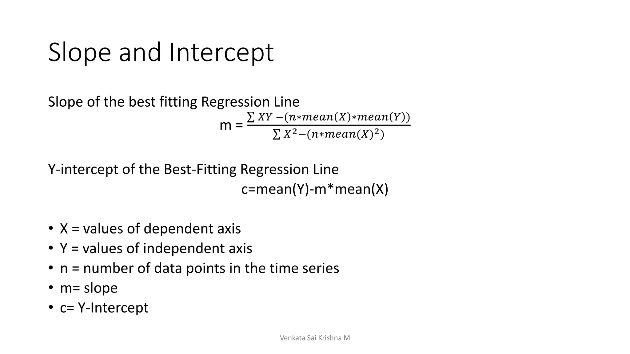 Slope and Intercept
Slope of the best fitting Regression Line
m =
𝑋𝑌 −(𝑛∗𝑚𝑒𝑎𝑛 𝑋 ∗𝑚𝑒𝑎𝑛 𝑌 )
𝑋2−(𝑛∗𝑚𝑒𝑎𝑛(𝑋)2)
Y-intercept of the Best-Fitting Regression Line
c=mean(Y)-m*mean(X)
• X = values of dependent axis
• Y = values of independent axis
• n = number of data points in the time series
• m= slope
• c= Y-Intercept
Venkata Sai Krishna M
 