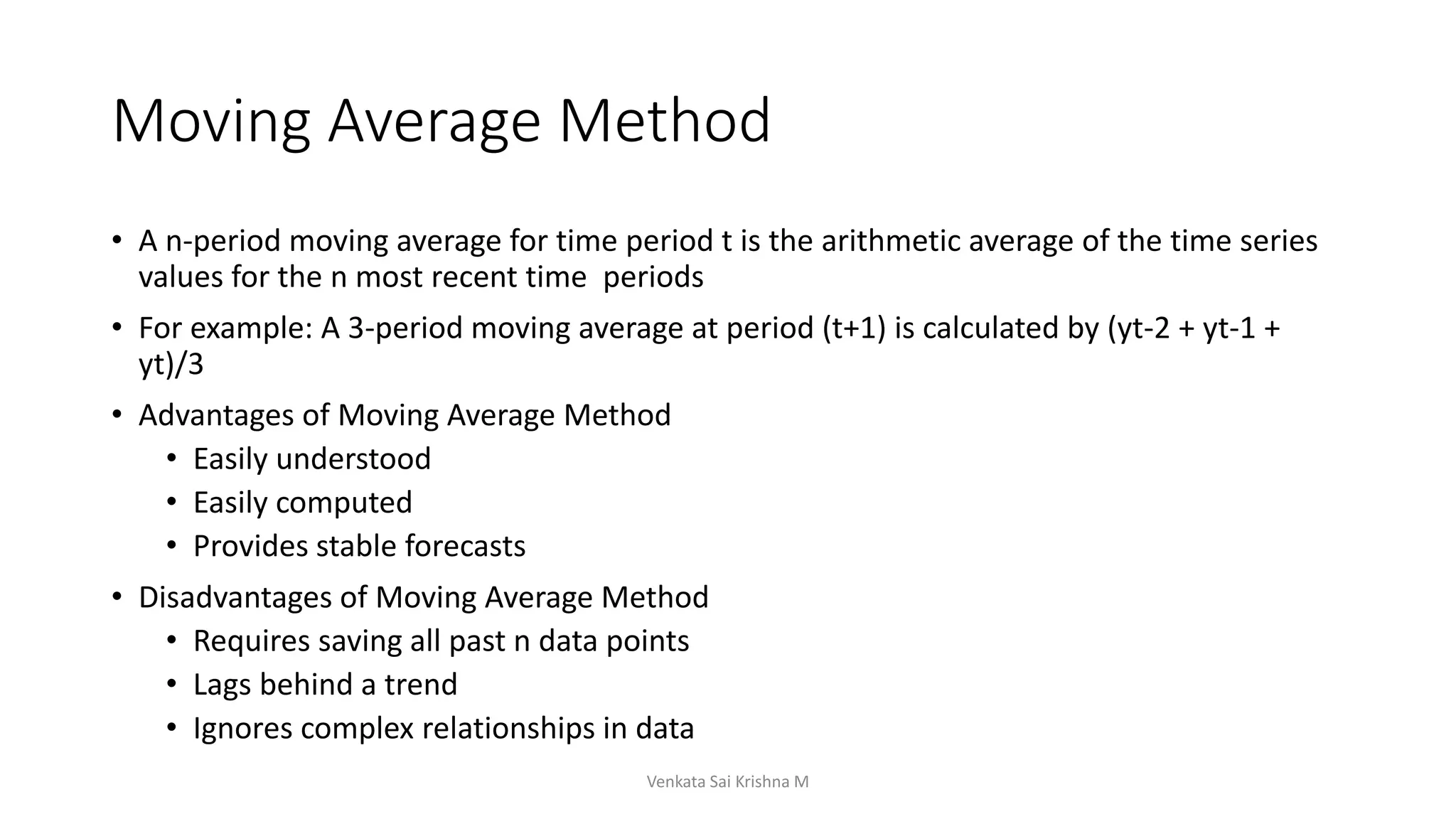 Moving Average Method
• A n-period moving average for time period t is the arithmetic average of the time series
values for the n most recent time periods
• For example: A 3-period moving average at period (t+1) is calculated by (yt-2 + yt-1 +
yt)/3
• Advantages of Moving Average Method
• Easily understood
• Easily computed
• Provides stable forecasts
• Disadvantages of Moving Average Method
• Requires saving all past n data points
• Lags behind a trend
• Ignores complex relationships in data
Venkata Sai Krishna M
 