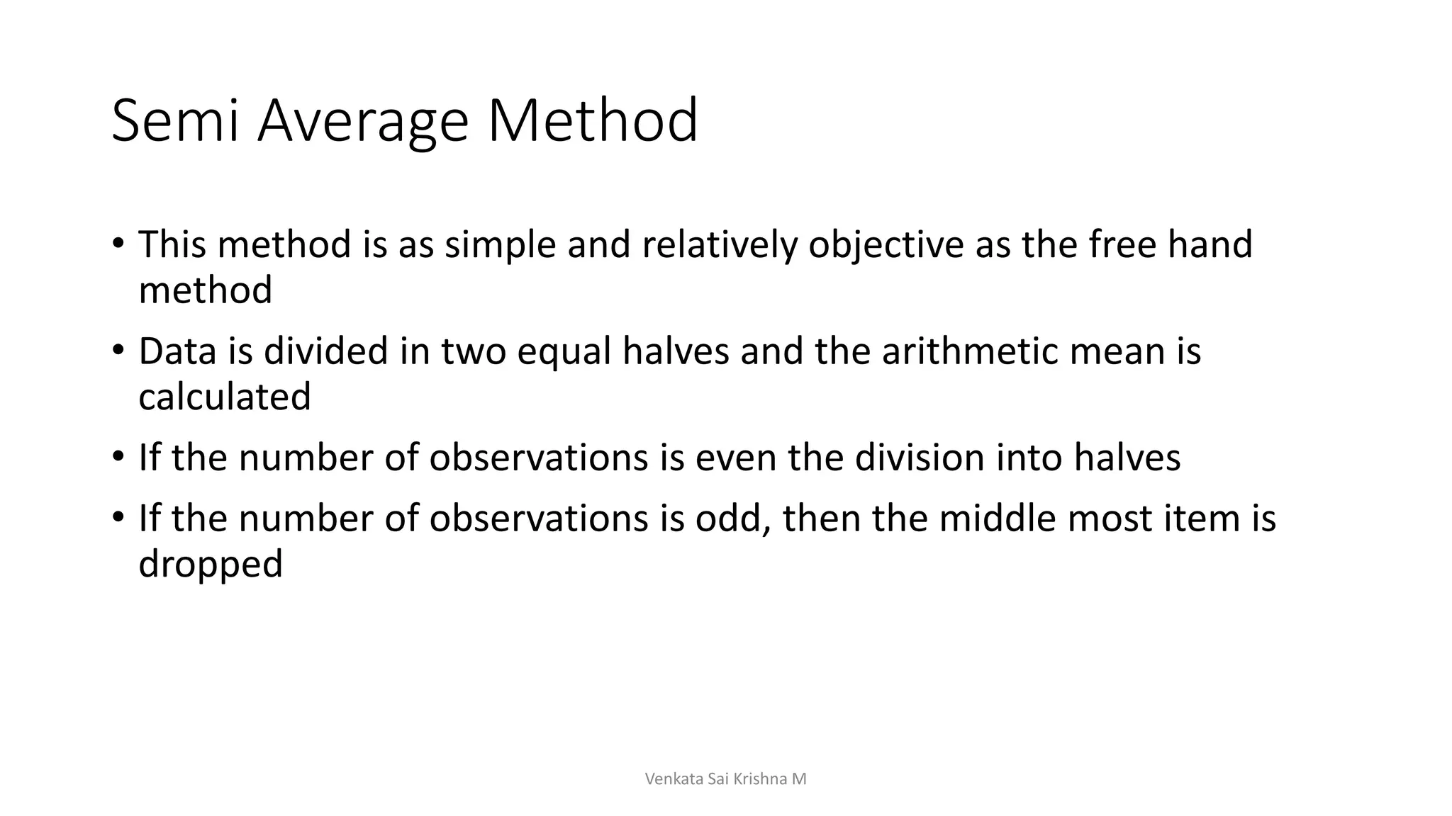 Semi Average Method
• This method is as simple and relatively objective as the free hand
method
• Data is divided in two equal halves and the arithmetic mean is
calculated
• If the number of observations is even the division into halves
• If the number of observations is odd, then the middle most item is
dropped
Venkata Sai Krishna M
 