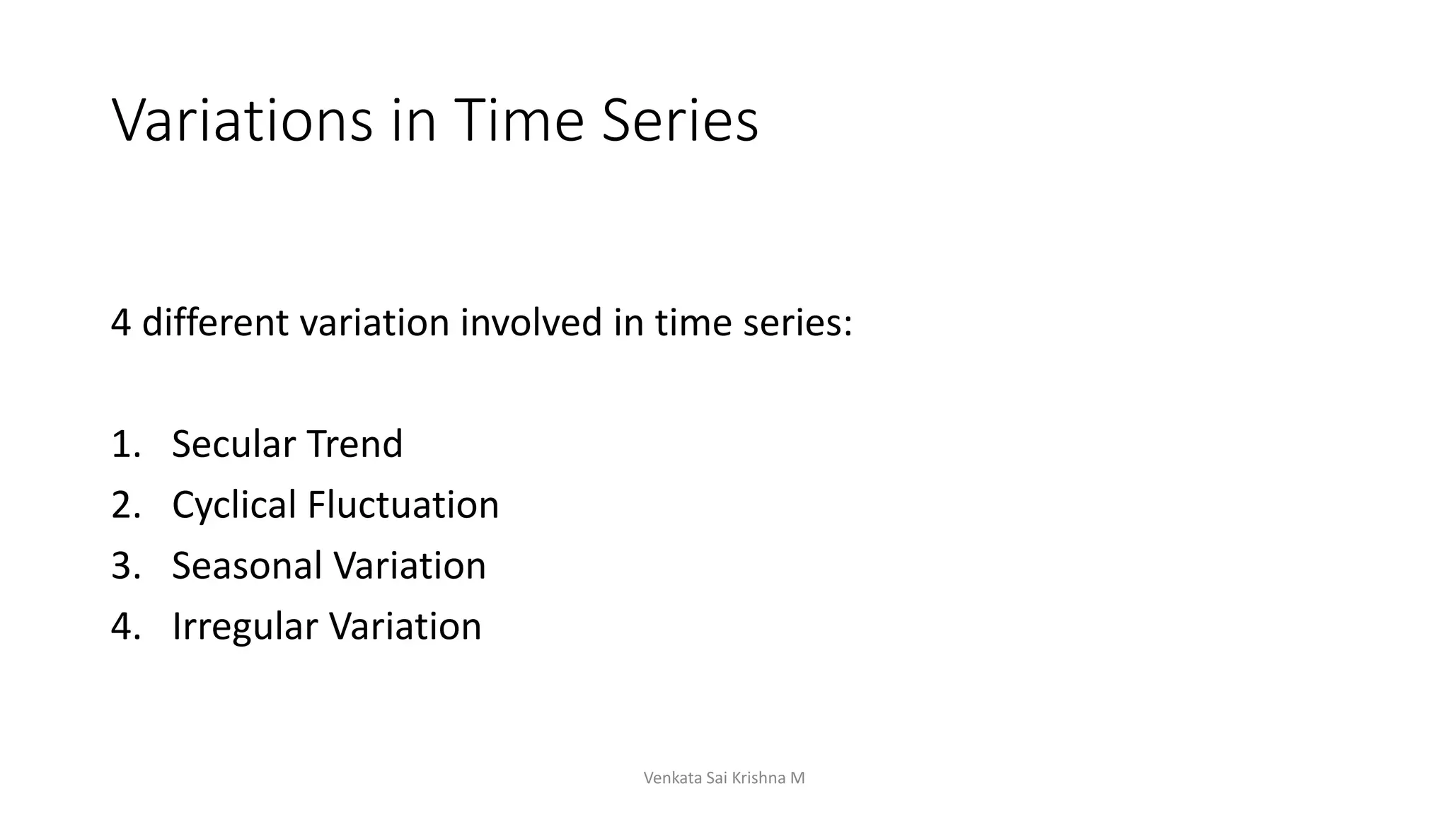Variations in Time Series
4 different variation involved in time series:
1. Secular Trend
2. Cyclical Fluctuation
3. Seasonal Variation
4. Irregular Variation
Venkata Sai Krishna M
 