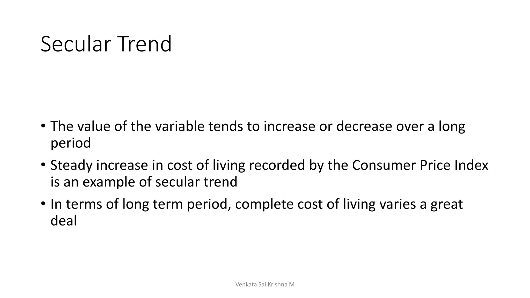 Secular Trend
• The value of the variable tends to increase or decrease over a long
period
• Steady increase in cost of living recorded by the Consumer Price Index
is an example of secular trend
• In terms of long term period, complete cost of living varies a great
deal
Venkata Sai Krishna M
 