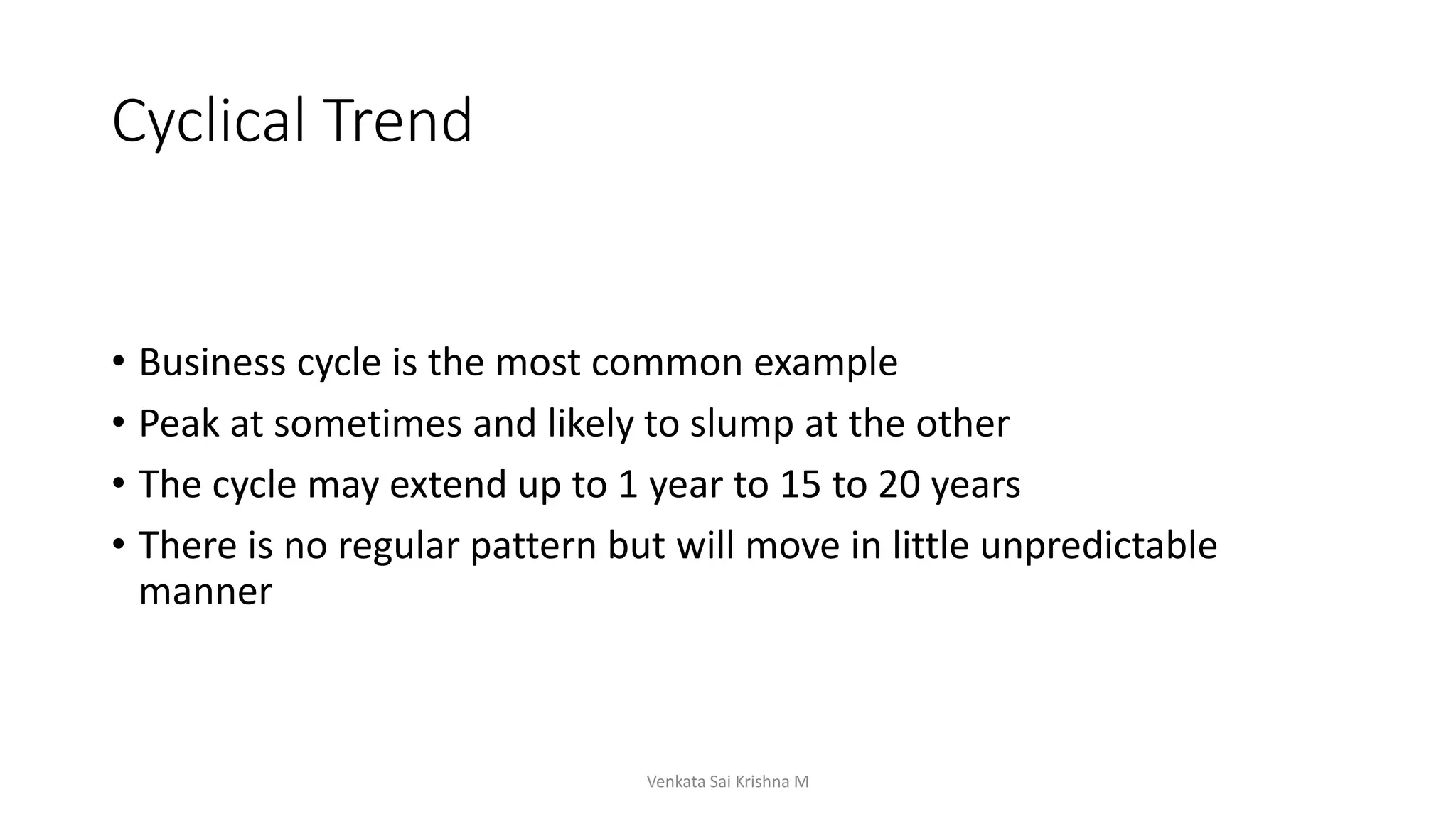Cyclical Trend
• Business cycle is the most common example
• Peak at sometimes and likely to slump at the other
• The cycle may extend up to 1 year to 15 to 20 years
• There is no regular pattern but will move in little unpredictable
manner
Venkata Sai Krishna M
 