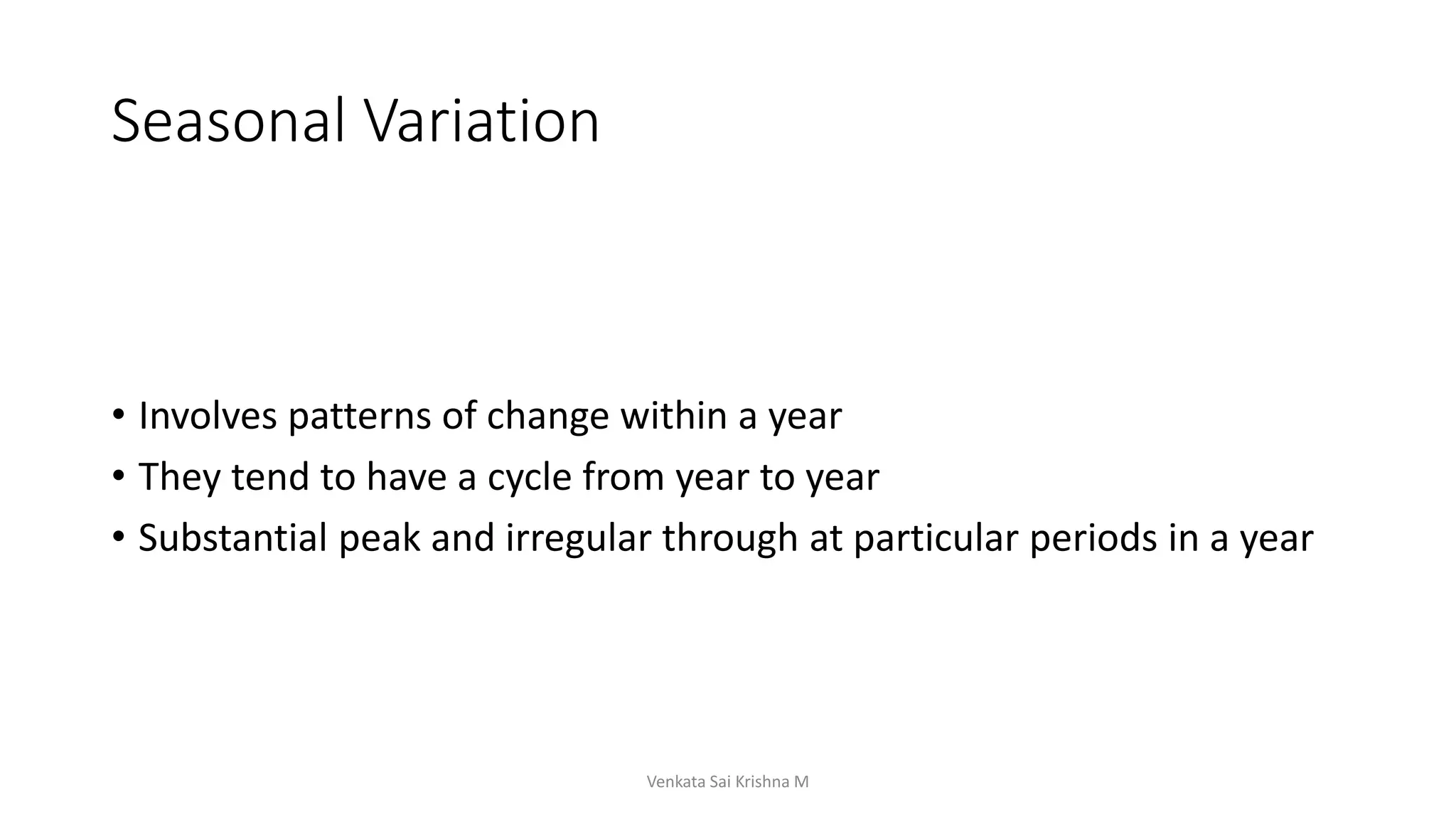 Seasonal Variation
• Involves patterns of change within a year
• They tend to have a cycle from year to year
• Substantial peak and irregular through at particular periods in a year
Venkata Sai Krishna M
 