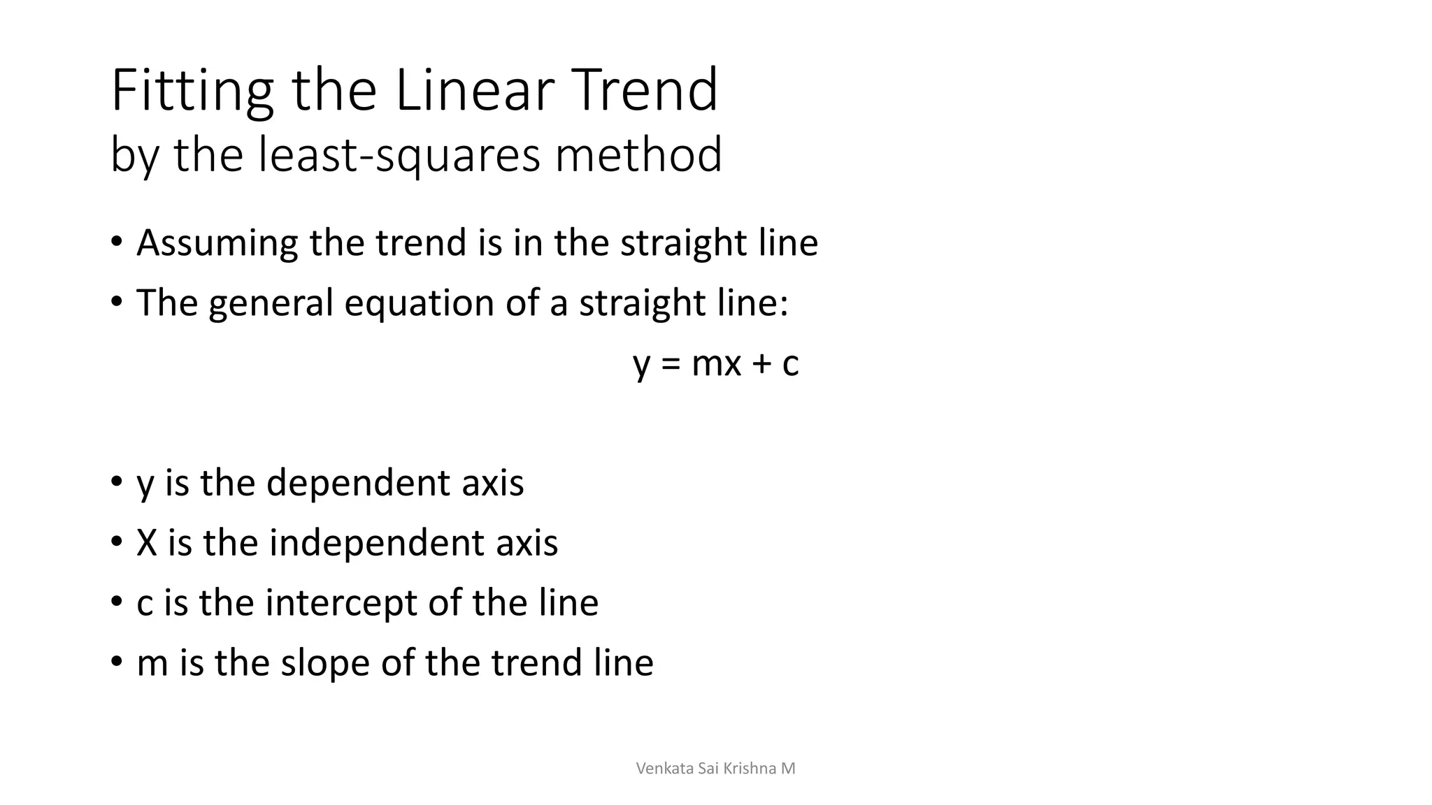 Fitting the Linear Trend
by the least-squares method
• Assuming the trend is in the straight line
• The general equation of a straight line:
y = mx + c
• y is the dependent axis
• X is the independent axis
• c is the intercept of the line
• m is the slope of the trend line
Venkata Sai Krishna M
 