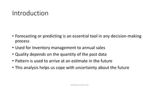 Introduction
• Forecasting or predicting is an essential tool in any decision-making
process
• Used for Inventory management to annual sales
• Quality depends on the quantity of the past data
• Pattern is used to arrive at an estimate in the future
• This analysis helps us cope with uncertainty about the future
Venkata Sai Krishna M
 