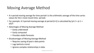 Moving Average Method
• A n-period moving average for time period t is the arithmetic average of the time series
values for the n most recent time periods
• For example: A 3-period moving average at period (t+1) is calculated by (yt-2 + yt-1 +
yt)/3
• Advantages of Moving Average Method
• Easily understood
• Easily computed
• Provides stable forecasts
• Disadvantages of Moving Average Method
• Requires saving all past n data points
• Lags behind a trend
• Ignores complex relationships in data
Venkata Sai Krishna M
 