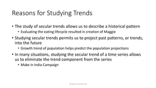 Reasons for Studying Trends
• The study of secular trends allows us to describe a historical pattern
• Evaluating the eating lifecycle resulted in creation of Maggie
• Studying secular trends permits us to project past patterns, or trends,
into the future
• Growth trend of population helps predict the population projections
• In many situations, studying the secular trend of a time series allows
us to eliminate the trend component from the series
• Make in India Campaign
Venkata Sai Krishna M
 