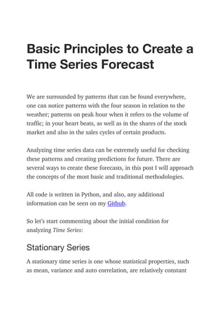 Basic Principles to Create a
Time Series Forecast
We are surrounded by patterns that can be found everywhere,
one can notice patterns with the four season in relation to the
weather; patterns on peak hour when it refers to the volume of
traffic; in your heart beats, as well as in the shares of the stock
market and also in the sales cycles of certain products.
Analyzing time series data can be extremely useful for checking
these patterns and creating predictions for future. There are
several ways to create these forecasts, in this post I will approach
the concepts of the most basic and traditional methodologies.
All code is written in Python, and also, any additional
information can be seen on my Github.
So let’s start commenting about the initial condition for
analyzing Time Series:
Stationary Series
A stationary time series is one whose statistical properties, such
as mean, variance and auto correlation, are relatively constant
 