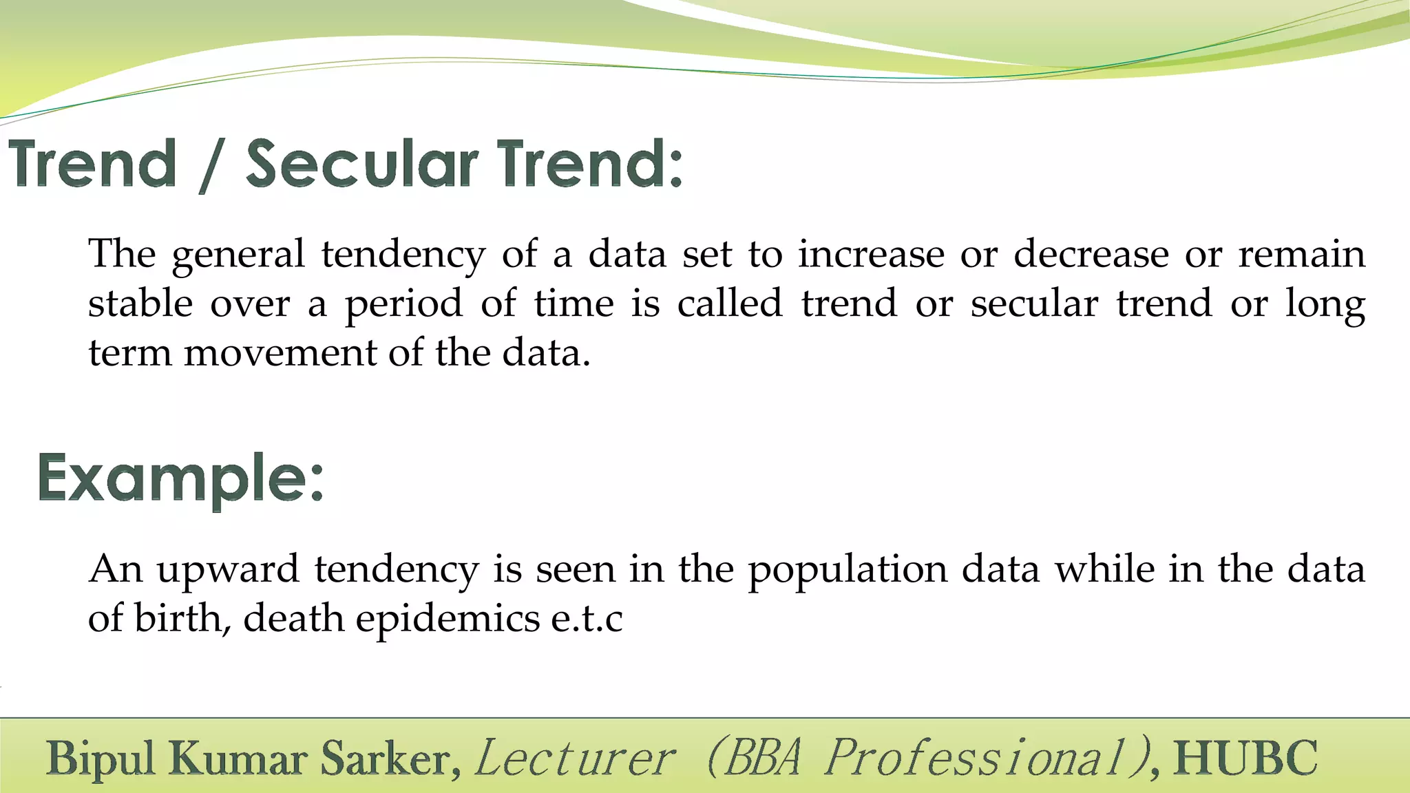 The general tendency of a data set to increase or decrease or remain
stable over a period of time is called trend or secular trend or long
term movement of the data.
An upward tendency is seen in the population data while in the data
of birth, death epidemics e.t.c
 