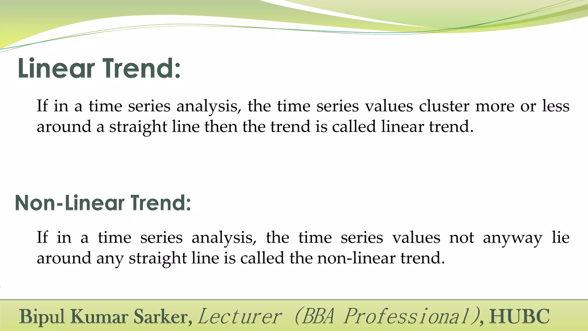 If in a time series analysis, the time series values cluster more or less
around a straight line then the trend is called linear trend.
If in a time series analysis, the time series values not anyway lie
around any straight line is called the non-linear trend.
 