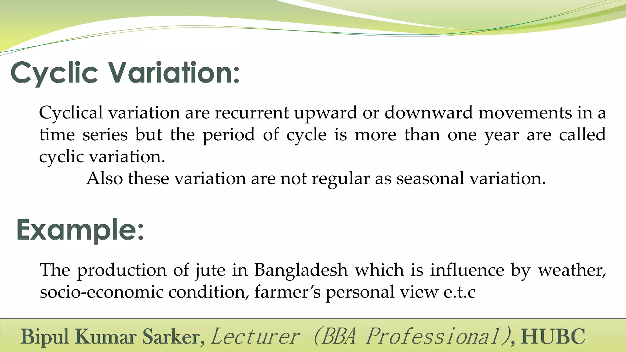 Cyclical variation are recurrent upward or downward movements in a
time series but the period of cycle is more than one year are called
cyclic variation.
Also these variation are not regular as seasonal variation.
The production of jute in Bangladesh which is influence by weather,
socio-economic condition, farmer’s personal view e.t.c
 